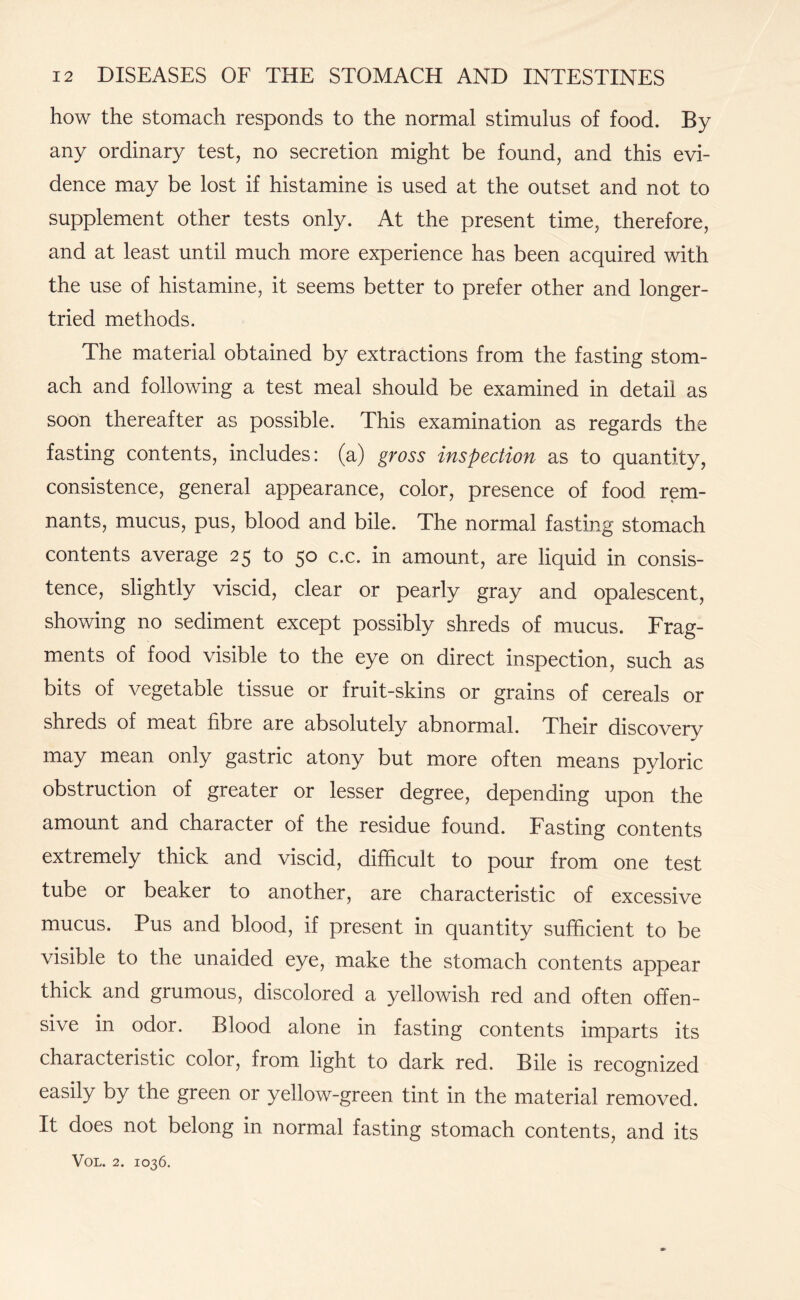 how the stomach responds to the normal stimulus of food. By any ordinary test, no secretion might be found, and this evi¬ dence may be lost if histamine is used at the outset and not to supplement other tests only. At the present time, therefore, and at least until much more experience has been acquired with the use of histamine, it seems better to prefer other and longer- tried methods. The material obtained by extractions from the fasting stom¬ ach and following a test meal should be examined in detail as soon thereafter as possible. This examination as regards the fasting contents, includes: (a) gross inspection as to quantity, consistence, general appearance, color, presence of food rem¬ nants, mucus, pus, blood and bile. The normal fasting stomach contents average 25 to 50 c.c. in amount, are liquid in consis¬ tence, slightly viscid, clear or pearly gray and opalescent, showing no sediment except possibly shreds of mucus. Frag¬ ments of food visible to the eye on direct inspection, such as bits of vegetable tissue or fruit-skins or grains of cereals or shreds of meat fibre are absolutely abnormal. Their discovery may mean only gastric atony but more often means pyloric obstruction of greater or lesser degree, depending upon the amount and character of the residue found. Fasting contents extremely thick and viscid, difficult to pour from one test tube or beaker to another, are characteristic of excessive mucus. Pus and blood, if present in quantity sufficient to be visible to the unaided eye, make the stomach contents appear thick and grumous, discolored a yellowish red and often offen¬ sive in odor. Blood alone in fasting contents imparts its characteristic color, from light to dark red. Bile is recognized easily by the green or yellow-green tint in the material removed. It does not belong in normal fasting stomach contents, and its