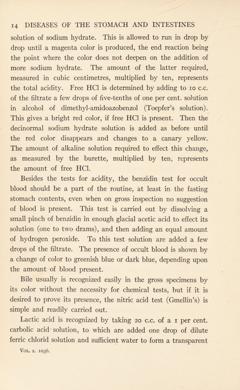 solution of sodium hydrate. This is allowed to run in drop by drop until a magenta color is produced, the end reaction being the point where the color does not deepen on the addition of more sodium hydrate. The amount of the latter required, measured in cubic centimetres, multiplied by ten, represents the total acidity. Free HC1 is determined by adding to io c.c. of the filtrate a few drops of five-tenths of one per cent, solution in alcohol of dimethyl-amidoazobenzol (Toepfer’s solution). This gives a bright red color, if free HC1 is present. Then the decinormal sodium hydrate solution is added as before until the red color disappears and changes to a canary yellow. The amount of alkaline solution required to effect this change, as measured by the burette, multiplied by ten, represents the amount of free HC1. Besides the tests for acidity, the benzidin test for occult blood should be a part of the routine, at least in the fasting stomach contents, even when on gross inspection no suggestion of blood is present. This test is carried out by dissolving a small pinch of benzidin in enough glacial acetic acid to effect its solution (one to two drams), and then adding an equal amount of hydrogen peroxide. To this test solution are added a few drops of the filtrate. The presence of occult blood is shown by a change of color to greenish blue or dark blue, depending upon the amount of blood present. Bile usually is recognized easily in the gross specimens by its color without the necessity for chemical tests, but if it is desired to prove its presence, the nitric acid test (Gmellin’s) is simple and readily carried out. Lactic acid is recognized by taking 20 c.c. of a 1 per cent, carbolic acid* solution, to which are added one drop of dilute ferric chlorid solution and sufficient water to form a transparent