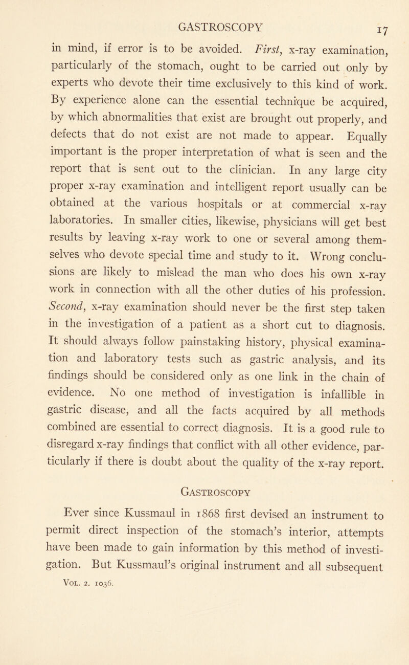 GASTROSCOPY in mind, if error is to be avoided. First, x-ray examination, particularly of the stomach, ought to be carried out only by experts who devote their time exclusively to this kind of work. By experience alone can the essential technique be acquired, by which abnormalities that exist are brought out properly, and defects that do not exist are not made to appear. Equally important is the proper interpretation of what is seen and the report that is sent out to the clinician. In any large city proper x-ray examination and intelligent report usually can be obtained at the various hospitals or at commercial x-ray laboratories. In smaller cities, likewise, physicians will get best results by leaving x-ray work to one or several among them¬ selves who devote special time and study to it. Wrong conclu¬ sions are likely to mislead the man who does his own x-ray work in connection with all the other duties of his profession. Second, x-ray examination should never be the first step taken in the investigation of a patient as a short cut to diagnosis. It should always follow painstaking history, physical examina¬ tion and laboratory tests such as gastric analysis, and its findings should be considered only as one link in the chain of evidence. No one method of investigation is infallible in gastric disease, and all the facts acquired by all methods combined are essential to correct diagnosis. It is a good rule to disregard x-ray findings that conflict with all other evidence, par¬ ticularly if there is doubt about the quality of the x-ray report. Gastroscopy Ever since Kussmaul in 1868 first devised an instrument to permit direct inspection of the stomach’s interior, attempts have been made to gain information by this method of investi¬ gation. But Kussmaul’s original instrument and all subsequent