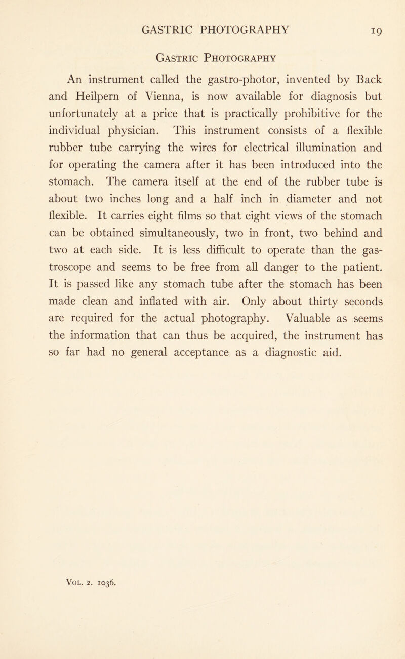 GASTRIC PHOTOGRAPHY Gastric Photography An instrument called the gastro-photor, invented by Back and Heilpern of Vienna, is now available for diagnosis but unfortunately at a price that is practically prohibitive for the individual physician. This instrument consists of a flexible rubber tube carrying the wires for electrical illumination and for operating the camera after it has been introduced into the stomach. The camera itself at the end of the rubber tube is about two inches long and a half inch in diameter and not flexible. It carries eight films so that eight views of the stomach can be obtained simultaneously, two in front, two behind and two at each side. It is less difficult to operate than the gas- troscope and seems to be free from all danger to the patient. It is passed like any stomach tube after the stomach has been made clean and inflated with air. Only about thirty seconds are required for the actual photography. Valuable as seems the information that can thus be acquired, the instrument has so far had no general acceptance as a diagnostic aid.