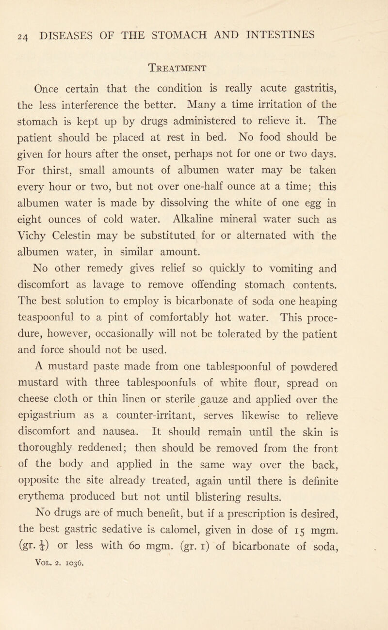 Treatment Once certain that the condition is really acute gastritis, the less interference the better. Many a time irritation of the stomach is kept up by drugs administered to relieve it. The patient should be placed at rest in bed. No food should be given for hours after the onset, perhaps not for one or two days. For thirst, small amounts of albumen water may be taken every hour or two, but not over one-half ounce at a time; this albumen water is made by dissolving the white of one egg in eight ounces of cold water. Alkaline mineral water such as Vichy Celestin may be substituted for or alternated with the albumen water, in similar amount. No other remedy gives relief so quickly to vomiting and discomfort as lavage to remove offending stomach contents. The best solution to employ is bicarbonate of soda one heaping teaspoonful to a pint of comfortably hot water. This proce¬ dure, however, occasionally will not be tolerated by the patient and force should not be used. A mustard paste made from one tablespoonful of powdered mustard with three tablespoonfuls of white flour, spread on cheese cloth or thin linen or sterile gauze and applied over the epigastrium as a counter-irritant, serves likewise to relieve discomfort and nausea. It should remain until the skin is thoroughly reddened; then should be removed from the front of the body and applied in the same way over the back, opposite the site already treated, again until there is definite erythema produced but not until blistering results. No drugs are of much benefit, but if a prescription is desired, the best gastric sedative is calomel, given in dose of 15 mgm. (gr. i) or less with 60 mgm. (gr. 1) of bicarbonate of soda,