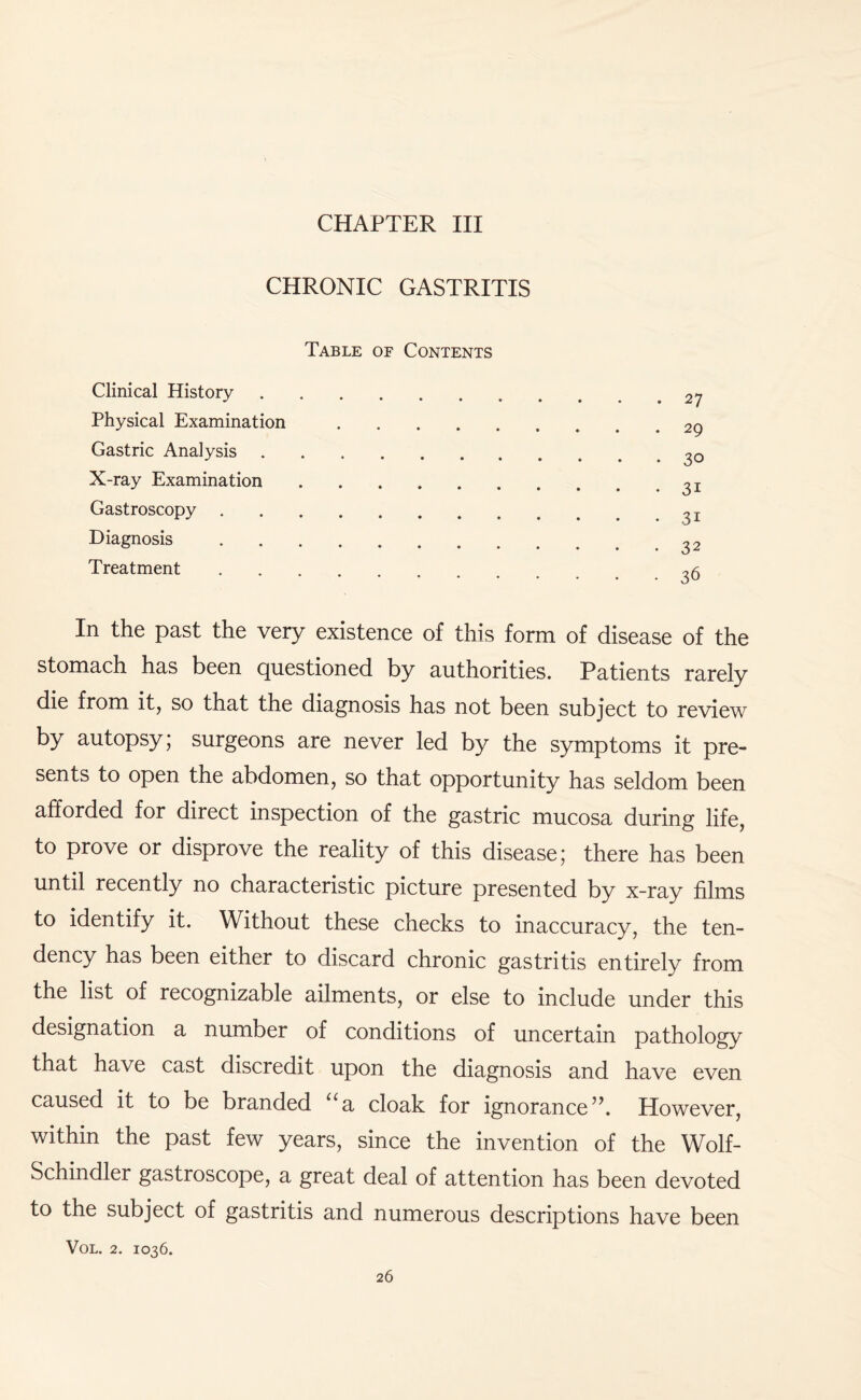 CHRONIC GASTRITIS Table of Contents Clinical History.27 Physical Examination.29 Gastric Analysis. X-ray Examination.31 Gastroscopy.^ Diagnosis.32 Treatment.^6 In the past the very existence of this form of disease of the stomach has been questioned by authorities. Patients rarely die from it, so that the diagnosis has not been subject to review by autopsy; surgeons are never led by the symptoms it pre¬ sents to open the abdomen, so that opportunity has seldom been afforded for direct inspection of the gastric mucosa during life, to prove or disprove the reality of this disease; there has been until recently no characteristic picture presented by x-ray films to identify it. Without these checks to inaccuracy, the ten¬ dency has been either to discard chronic gastritis entirely from the list of recognizable ailments, or else to include under this designation a number of conditions of uncertain pathology that have cast discredit upon the diagnosis and have even caused it to be branded ua cloak for ignorance”. However, within the past few years, since the invention of the Wolf- Schindler gastroscope, a great deal of attention has been devoted to the subject of gastritis and numerous descriptions have been VOL. 2. 1036.