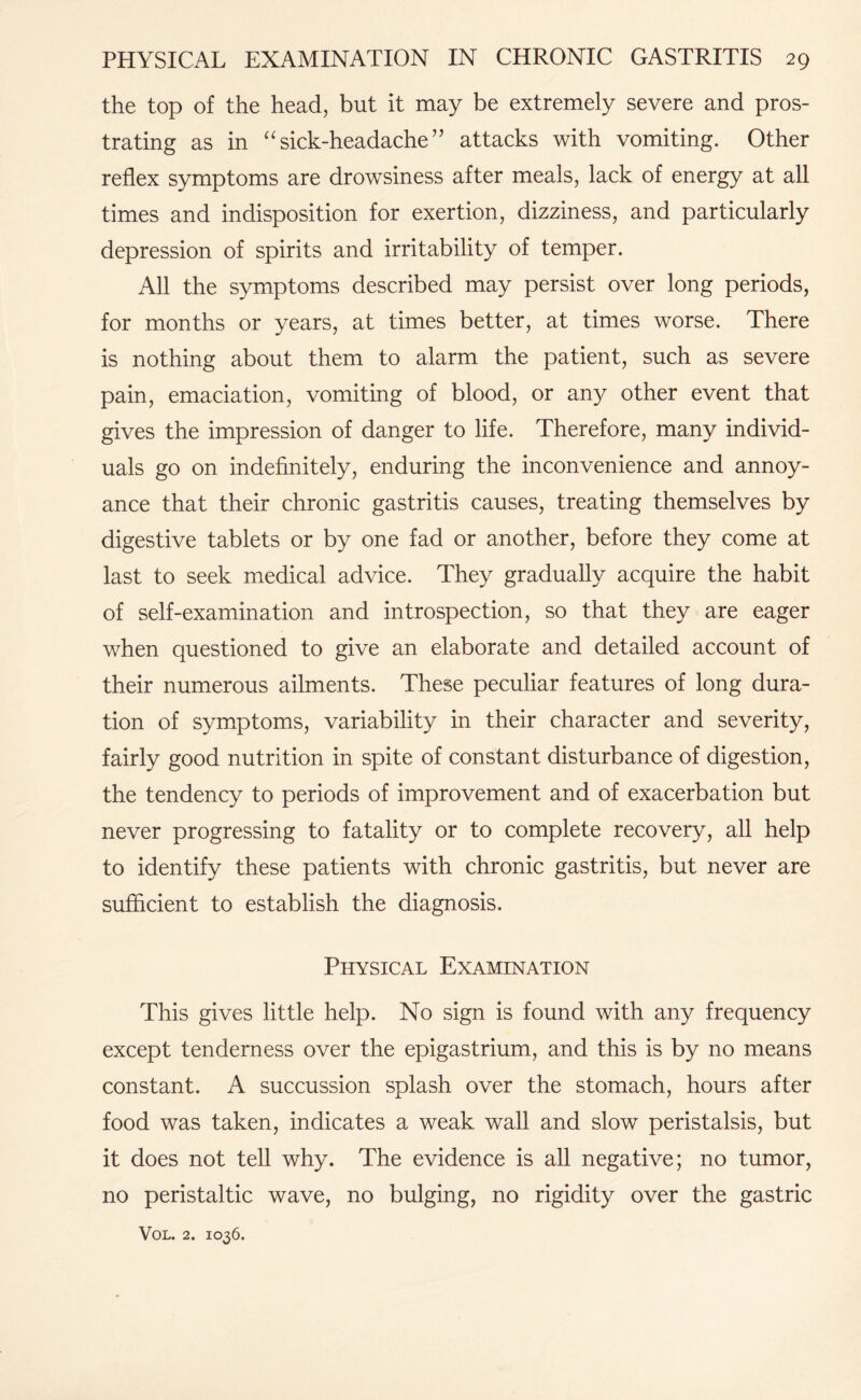 the top of the head, but it may be extremely severe and pros¬ trating as in “ sick-headache ” attacks with vomiting. Other reflex symptoms are drowsiness after meals, lack of energy at all times and indisposition for exertion, dizziness, and particularly depression of spirits and irritability of temper. All the symptoms described may persist over long periods, for months or years, at times better, at times worse. There is nothing about them to alarm the patient, such as severe pain, emaciation, vomiting of blood, or any other event that gives the impression of danger to life. Therefore, many individ¬ uals go on indefinitely, enduring the inconvenience and annoy¬ ance that their chronic gastritis causes, treating themselves by digestive tablets or by one fad or another, before they come at last to seek medical advice. They gradually acquire the habit of self-examination and introspection, so that they are eager when questioned to give an elaborate and detailed account of their numerous ailments. These peculiar features of long dura¬ tion of symptoms, variability in their character and severity, fairly good nutrition in spite of constant disturbance of digestion, the tendency to periods of improvement and of exacerbation but never progressing to fatality or to complete recovery, all help to identify these patients with chronic gastritis, but never are sufficient to establish the diagnosis. Physical Examination This gives little help. No sign is found with any frequency except tenderness over the epigastrium, and this is by no means constant. A succussion splash over the stomach, hours after food was taken, indicates a weak wall and slow peristalsis, but it does not tell why. The evidence is all negative; no tumor, no peristaltic wave, no bulging, no rigidity over the gastric