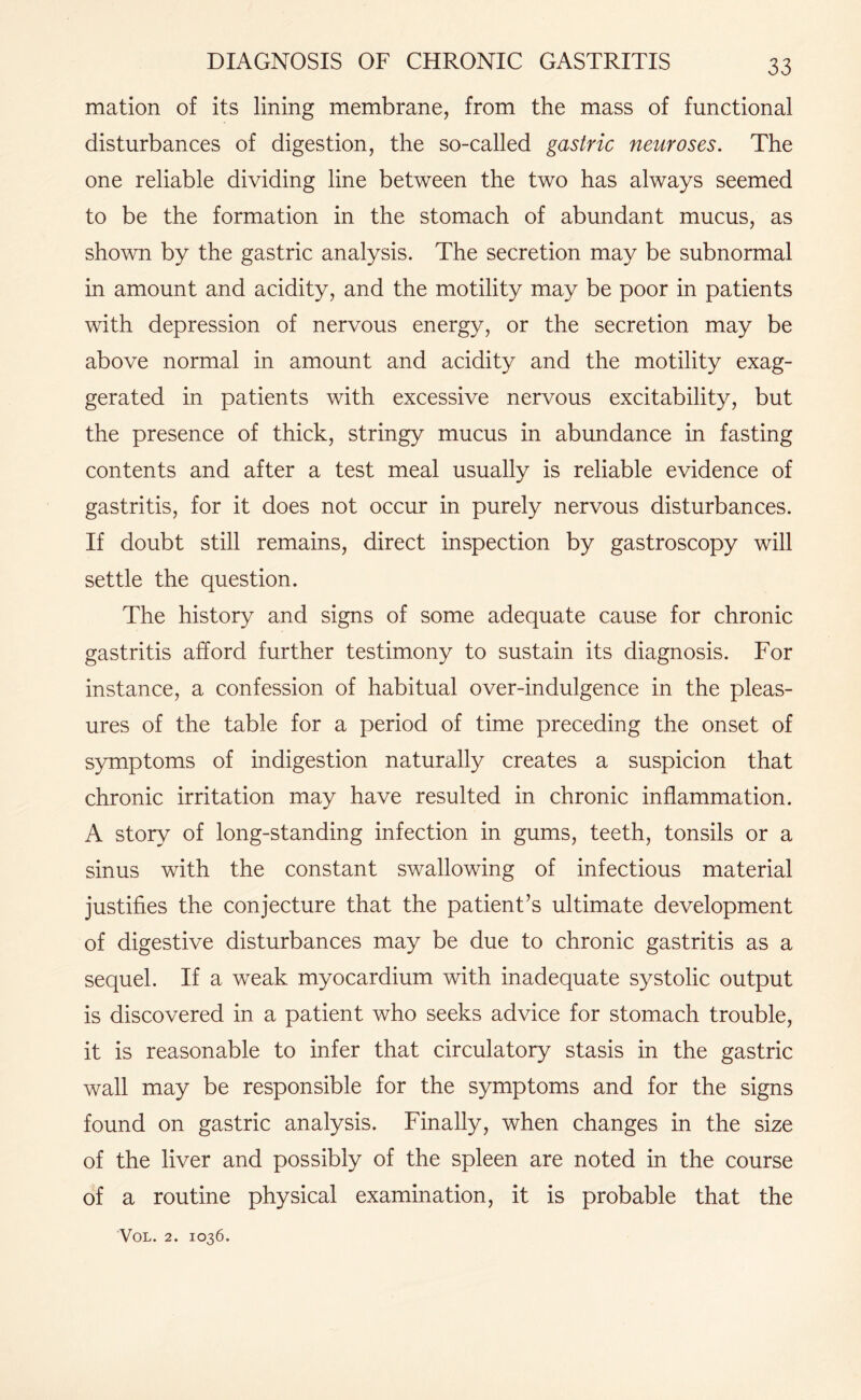 mation of its lining membrane, from the mass of functional disturbances of digestion, the so-called gastric neuroses. The one reliable dividing line between the two has always seemed to be the formation in the stomach of abundant mucus, as shown by the gastric analysis. The secretion may be subnormal in amount and acidity, and the motility may be poor in patients with depression of nervous energy, or the secretion may be above normal in amount and acidity and the motility exag¬ gerated in patients with excessive nervous excitability, but the presence of thick, stringy mucus in abundance in fasting contents and after a test meal usually is reliable evidence of gastritis, for it does not occur in purely nervous disturbances. If doubt still remains, direct inspection by gastroscopy will settle the question. The history and signs of some adequate cause for chronic gastritis afford further testimony to sustain its diagnosis. For instance, a confession of habitual over-indulgence in the pleas¬ ures of the table for a period of time preceding the onset of symptoms of indigestion naturally creates a suspicion that chronic irritation may have resulted in chronic inflammation. A story of long-standing infection in gums, teeth, tonsils or a sinus with the constant swallowing of infectious material justifies the conjecture that the patient’s ultimate development of digestive disturbances may be due to chronic gastritis as a sequel. If a weak myocardium with inadequate systolic output is discovered in a patient who seeks advice for stomach trouble, it is reasonable to infer that circulatory stasis in the gastric wall may be responsible for the symptoms and for the signs found on gastric analysis. Finally, when changes in the size of the liver and possibly of the spleen are noted in the course of a routine physical examination, it is probable that the