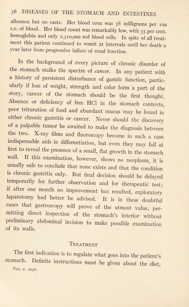 albumen but no casts. Her blood urea was 78 milligrams per 100 c.c. of blood. Her blood count was remarkably low, with 55 per cent, hemoglobin and only 2,310,000 red blood cells. In spite of all treat¬ ment this patient continued to vomit at intervals until her death a year later from progressive failure of renal function. In the background of every picture of chronic disorder of the stomach stalks the spectre of cancer. In any patient with a history of persistent disturbance of gastric function, partic¬ ularly if loss of weight, strength and color form a part of the story, cancer of the stomach should be the first thought. Absence or deficiency of free HC1 in the stomach contents, poor trituration of food and abundant mucus may be found in either chronic gastritis or cancer. Never should the discovery of a palpable tumor be awaited to make the diagnosis between tire two. X-ray films and fluoroscopy become in such a case indispensable aids in differentiation, but even they may fail at first to reveal the presence of a small, flat growth in the stomach wall. If this examination, however, shows no neoplasm, it is usually safe to conclude that none exists and that the condition is chronic gastritis only. But final decision should be delayed temporarily for further observation and for therapeutic test; if after one month no improvement has resulted, exploratory laparotomy had better be advised. It is in these doubtful cases that gastroscopy will prove of the utmost value, per¬ mitting direct inspection of the stomach’s interior without preliminary abdominal incision to make possible examination of its walls. Treatment The first indication is to regulate what goes into the patient’s stomach. Definite instructions must be given about the diet,