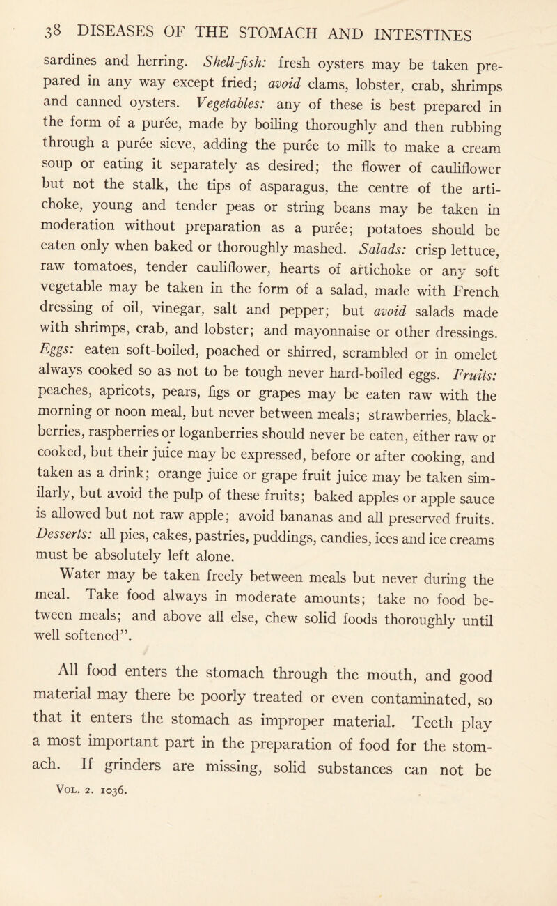 sardines and herring. Shell-fish: fresh oysters may be taken pre¬ pared in any way except fried; avoid clams, lobster, crab, shrimps and canned oysters. Vegetables: any of these is best prepared in the form of a puree, made by boiling thoroughly and then rubbing through a puree sieve, adding the puree to milk to make a cream soup or eating it separately as desired; the flower of cauliflower but not the stalk, the tips of asparagus, the centre of the arti¬ choke, young and tender peas or string beans may be taken in moderation without preparation as a puree; potatoes should be eaten only when baked or thoroughly mashed. Salads: crisp lettuce, raw tomatoes, tender cauliflower, hearts of artichoke or any soft vegetable may be taken in the form of a salad, made with French dressing of oil, vinegar, salt and pepper; but avoid salads made with shrimps, crab, and lobster; and mayonnaise or other dressings. eaten soft-boiled, poached or shirred, scrambled or in omelet always cooked so as not to be tough never hard-boiled eggs. Fruits: peaches, apricots, pears, figs or grapes may be eaten raw with the morning or noon meal, but never between meals; strawberries, black¬ berries, raspberries or loganberries should never be eaten, either raw or cooked, but their juice may be expressed, before or after cooking, and taken as a drink; orange juice or grape fruit juice may be taken sim¬ ilarly, but avoid the pulp of these fruits; baked apples or apple sauce is allowed but not raw apple; avoid bananas and all preserved fruits. Desserts: all pies, cakes, pastries, puddings, candies, ices and ice creams must be absolutely left alone. Water may be taken freely between meals but never during the meal. Take food always in moderate amounts; take no food be¬ tween meals; and above all else, chew solid foods thoroughly until well softened”. All food enters the stomach through the mouth, and good material may there be poorly treated or even contaminated, so that it enters the stomach as improper material. Teeth play a most important part in the preparation of food for the stom¬ ach. If grinders are missing, solid substances can not be