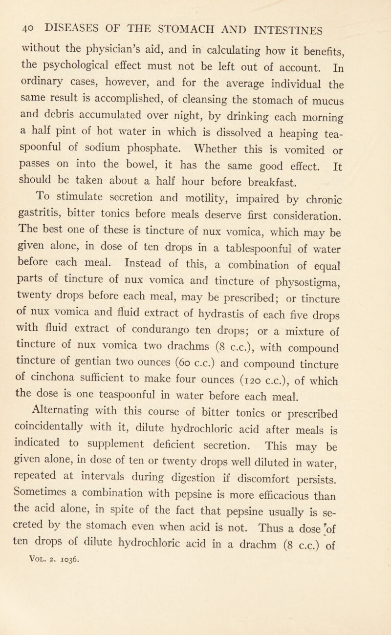 without the physician’s aid, and in calculating how it benefits, the psychological effect must not be left out of account. In ordinary cases, however, and for the average individual the same result is accomplished, of cleansing the stomach of mucus and debris accumulated over night, by drinking each morning a half pint of hot water in which is dissolved a heaping tea¬ spoonful of sodium phosphate. Whether this is vomited or passes on into the bowel, it has the same good effect. It should be taken about a half hour before breakfast. To stimulate secretion and motility, impaired by chronic gastritis, bitter tonics before meals deserve first consideration. The best one of these is tincture of nux vomica, which may be given alone, in dose of ten drops in a tablespoonful of water before each meal. Instead of this, a combination of equal parts of tincture of nux vomica and tincture of physostigma, twenty drops before each meal, may be prescribed; or tincture of nux vomica and fluid extract of hydrastis of each five drops with fluid extract of condurango ten drops 5 or a mixture of tincture of nux vomica two drachms (8 c.c.), with compound tincture of gentian two ounces (60 c.c.) and compound tincture of cinchona sufficient to make four ounces (120 c.c.), of which the dose is one teaspoonful in water before each meal. Alternating with this course of bitter tonics or prescribed coincidentally with it, dilute hydrochloric acid after meals is indicated to supplement deficient secretion. This may be given alone, in dose of ten or twenty drops well diluted in water, repeated at intervals during digestion if discomfort persists. Sometimes a combination with pepsine is more efficacious than the acid alone, in spite of the fact that pepsine usually is se¬ creted by the stomach even when acid is not. Thus a dose of ten drops of dilute hydrochloric acid in a drachm (8 c.c.) of