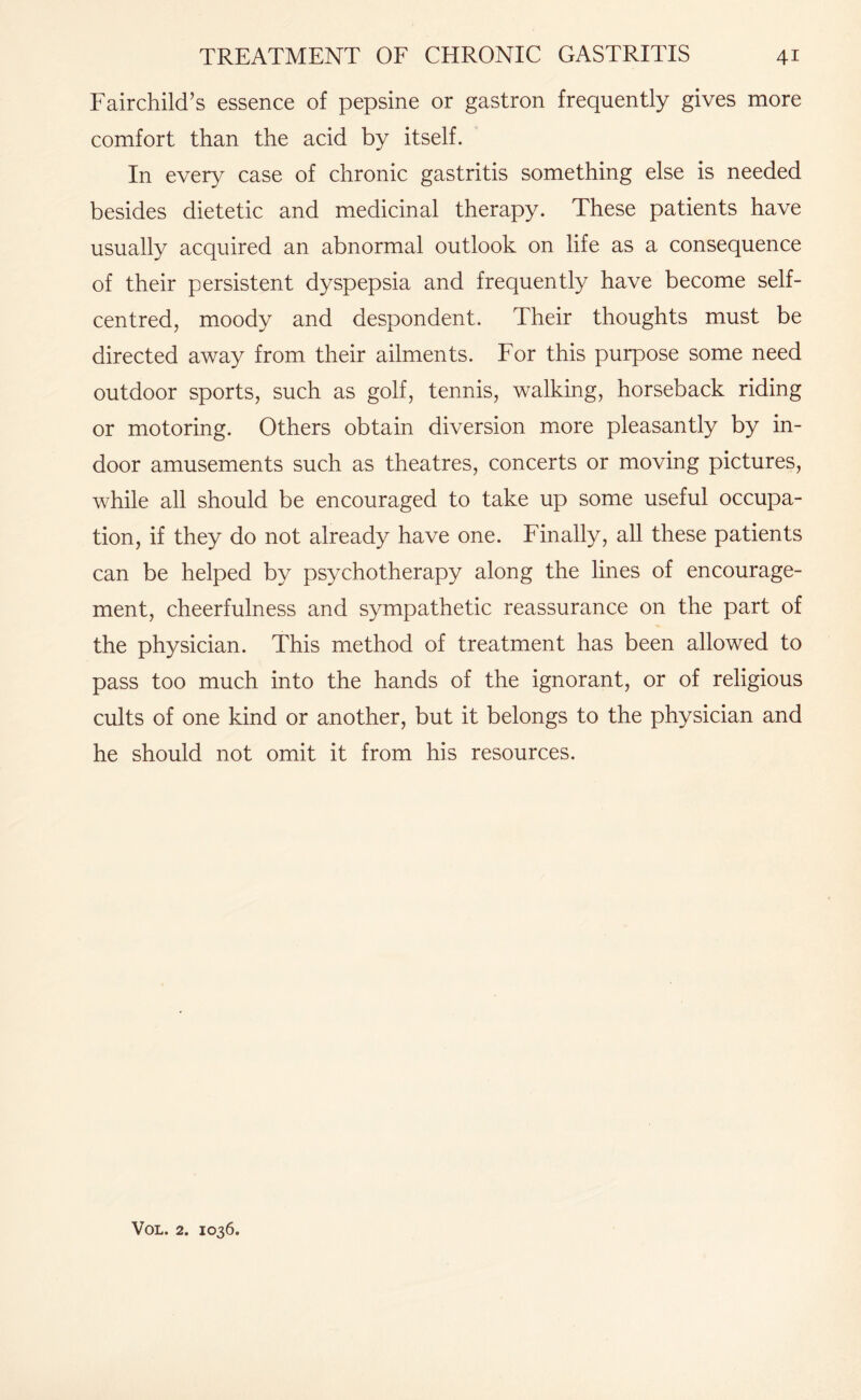 Fairchild’s essence of pepsine or gastron frequently gives more comfort than the acid by itself. In every case of chronic gastritis something else is needed besides dietetic and medicinal therapy. These patients have usually acquired an abnormal outlook on life as a consequence of their persistent dyspepsia and frequently have become self- centred, moody and despondent. Their thoughts must be directed away from their ailments. For this purpose some need outdoor sports, such as golf, tennis, walking, horseback riding or motoring. Others obtain diversion more pleasantly by in¬ door amusements such as theatres, concerts or moving pictures, while all should be encouraged to take up some useful occupa¬ tion, if they do not already have one. Finally, all these patients can be helped by psychotherapy along the lines of encourage¬ ment, cheerfulness and sympathetic reassurance on the part of the physician. This method of treatment has been allowed to pass too much into the hands of the ignorant, or of religious cults of one kind or another, but it belongs to the physician and he should not omit it from his resources.