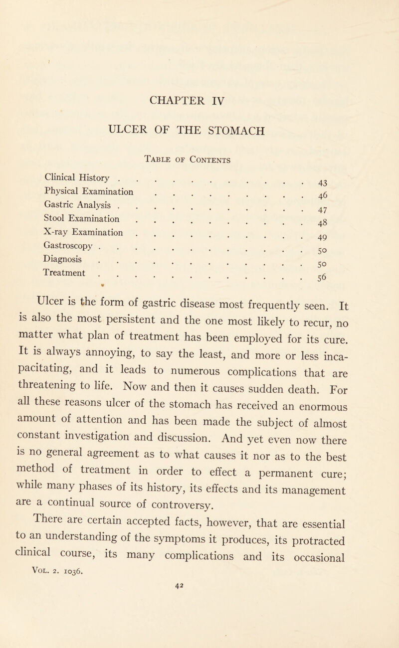 CHAPTER IV ULCER OF THE STOMACH Table of Contents Clinical History . Physical Examination Gastric Analysis . Stool Examination X-ray Examination Gastroscopy . Diagnosis Treatment 43 46 47 48 49 50 50 56 Ulcer is the form of gastric disease most frequently seen. It is also the most persistent and the one most likely to recur, no matter what plan of treatment has been employed for its cure. It is always annoying, to say the least, and more or less inca¬ pacitating, and it leads to numerous complications that are threatening to life. Now and then it causes sudden death. For all these reasons ulcer of the stomach has received an enormous amount of attention and has been made the subject of almost constant investigation and discussion. And yet even now there is no general agreement as to what causes it nor as to the best method of treatment in order to effect a permanent cure; while many phases of its history, its effects and its management are a continual source of controversy. There are certain accepted facts, however, that are essential to an understanding of the symptoms it produces, its protracted clinical course, its many complications and its occasional VOL. 2. IO36.