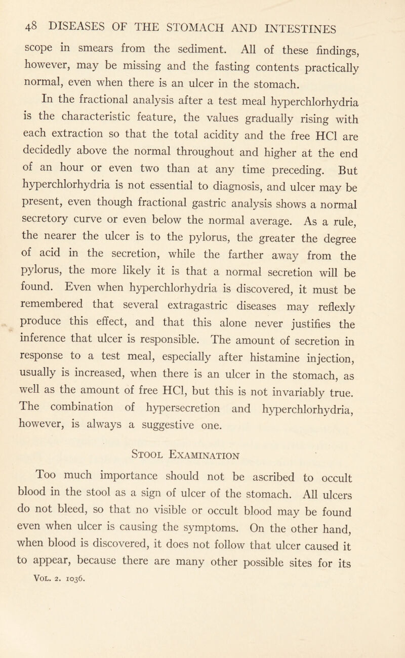 scope in smears from the sediment. All of these findings, however, may be missing and the fasting contents practically normal, even when there is an ulcer in the stomach. In the fractional analysis after a test meal hyperchlorhydria is the characteristic feature, the values gradually rising with each extraction so that the total acidity and the free HC1 are decidedly above the normal throughout and higher at the end of an hour or even two than at any time preceding. But hyperchlorhydria is not essential to diagnosis, and ulcer may be present, even though fractional gastric analysis shows a normal secretory curve or even below the normal average. As a rule, the nearer the ulcer is to the pylorus, the greater the degree of acid in the secretion, while the farther away from the pylorus, the more likely it is that a normal secretion will be found. Even when hyperchlorhydria is discovered, it must be remembered that several extragastric diseases may reflexly produce this effect, and that this alone never justifies the inference that ulcer is responsible. The amount of secretion in response to a test meal, especially after histamine injection, usually is increased, when there is an ulcer in the stomach, as well as the amount of free HC1, but this is not invariably true. The combination of hypersecretion and hyperchlorhydria, however, is always a suggestive one. Stool Examination Too much importance should not be ascribed to occult blood in the stool as a sign of ulcer of the stomach. All ulcers do not bleed, so that no visible or occult blood may be found even when ulcer is causing the symptoms. On the other hand, when blood is discovered, it does not follow that ulcer caused it to appear, because there are many other possible sites for its