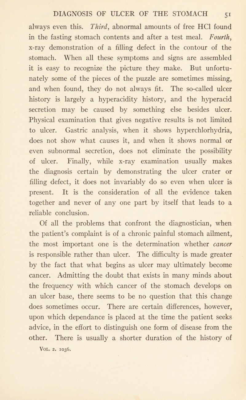 always even this. Third, abnormal amounts of free HC1 found in the fasting stomach contents and after a test meal. Fourth, x-ray demonstration of a filling defect in the contour of the stomach. When all these symptoms and signs are assembled it is easy to recognize the picture they make. But unfortu¬ nately some of the pieces of the puzzle are sometimes missing, and when found, they do not always fit. The so-called ulcer history is largely a hyperacidity history, and the hyperacid secretion may be caused by something else besides ulcer. Physical examination that gives negative results is not limited to ulcer. Gastric analysis, when it shows hyperchlorhydria, does not show what causes it, and when it shows normal or even subnormal secretion, does not eliminate the possibility of ulcer. Finally, while x-ray examination usually makes the diagnosis certain by demonstrating the ulcer crater or filling defect, it does not invariably do so even when ulcer is present. It is the consideration of all the evidence taken together and never of any one part by itself that leads to a reliable conclusion. Of all the problems that confront the diagnostician, when the patient’s complaint is of a chronic painful stomach ailment, the most important one is the determination whether cancer is responsible rather than ulcer. The difficulty is made greater by the fact that what begins as ulcer may ultimately become cancer. Admitting the doubt that exists in many minds about the frequency with which cancer of the stomach develops on an ulcer base, there seems to be no question that this change does sometimes occur. There are certain differences, however, upon which dependance is placed at the time the patient seeks advice, in the effort to distinguish one form of disease from the other. There is usually a shorter duration of the history of