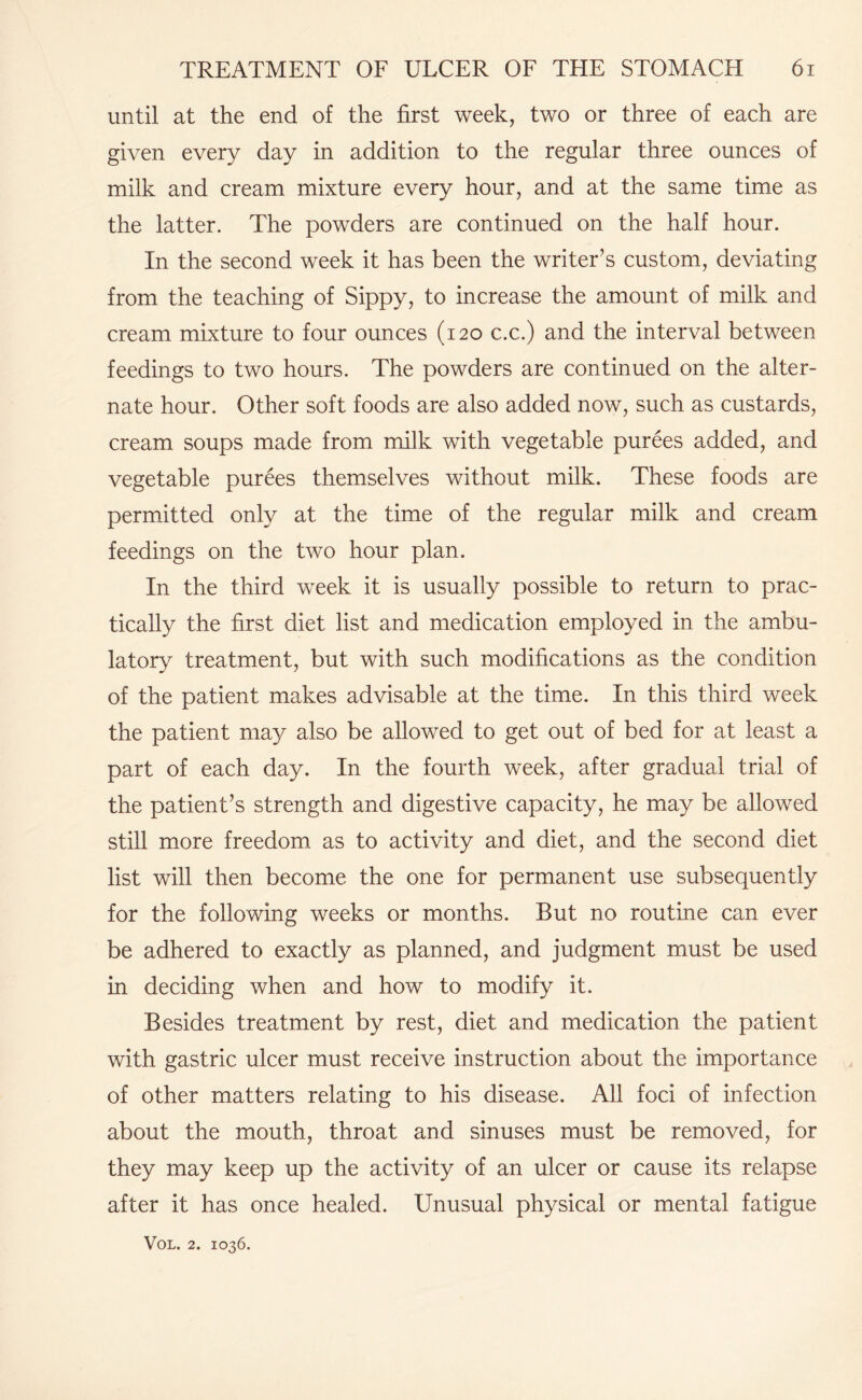 until at the end of the first week, two or three of each are given every day in addition to the regular three ounces of milk and cream mixture every hour, and at the same time as the latter. The powders are continued on the half hour. In the second week it has been the writer’s custom, deviating from the teaching of Sippy, to increase the amount of milk and cream mixture to four ounces (120 c.c.) and the interval between feedings to two hours. The powders are continued on the alter¬ nate hour. Other soft foods are also added now, such as custards, cream soups made from milk with vegetable purees added, and vegetable purees themselves without milk. These foods are permitted only at the time of the regular milk and cream feedings on the two hour plan. In the third week it is usually possible to return to prac¬ tically the first diet list and medication employed in the ambu¬ latory treatment, but with such modifications as the condition of the patient makes advisable at the time. In this third week the patient may also be allowed to get out of bed for at least a part of each day. In the fourth week, after gradual trial of the patient’s strength and digestive capacity, he may be allowed still more freedom as to activity and diet, and the second diet list will then become the one for permanent use subsequently for the following weeks or months. But no routine can ever be adhered to exactly as planned, and judgment must be used in deciding when and how to modify it. Besides treatment by rest, diet and medication the patient with gastric ulcer must receive instruction about the importance of other matters relating to his disease. All foci of infection about the mouth, throat and sinuses must be removed, for they may keep up the activity of an ulcer or cause its relapse after it has once healed. Unusual physical or mental fatigue