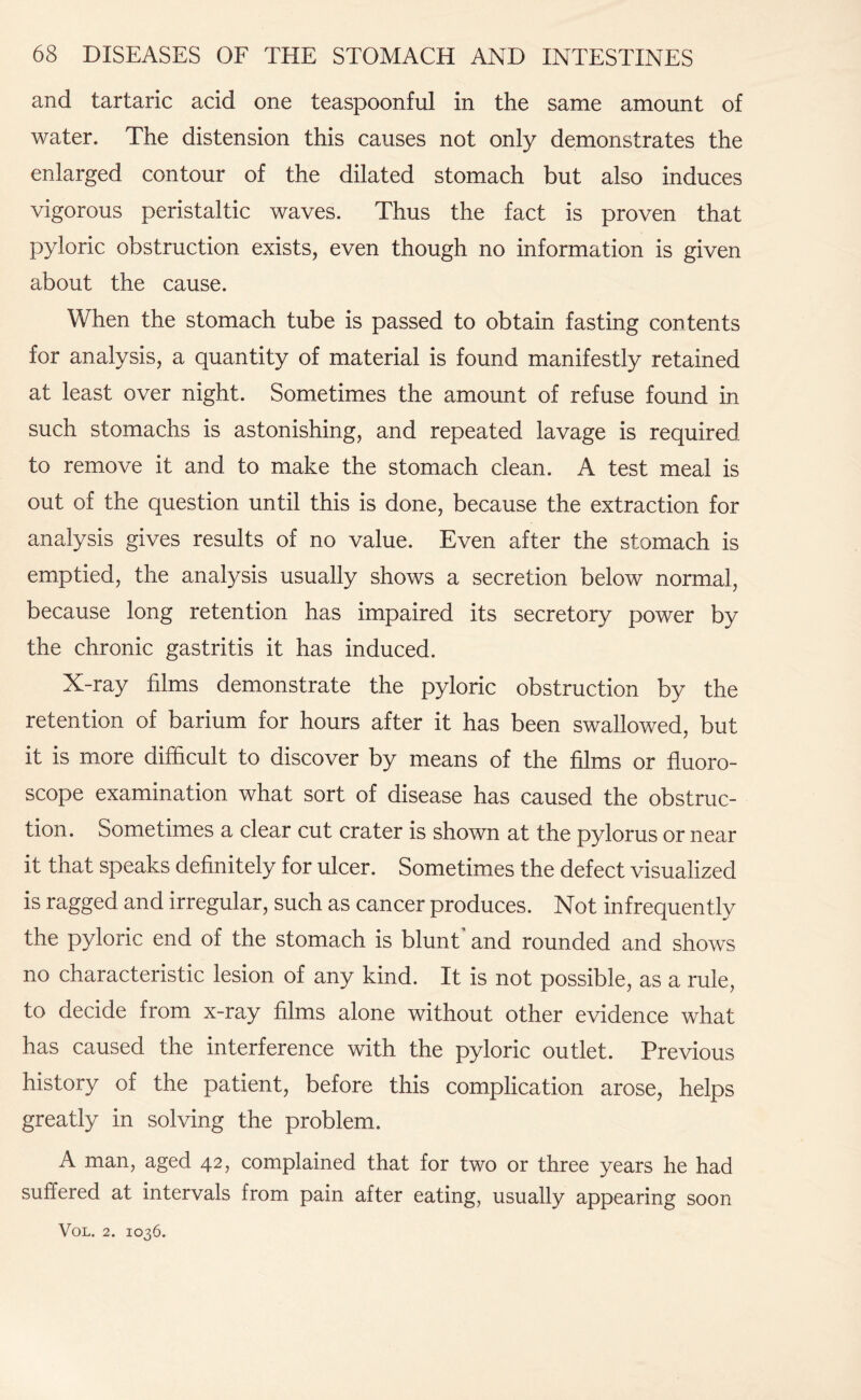 and tartaric acid one teaspoonful in the same amount of water. The distension this causes not only demonstrates the enlarged contour of the dilated stomach but also induces vigorous peristaltic waves. Thus the fact is proven that pyloric obstruction exists, even though no information is given about the cause. When the stomach tube is passed to obtain fasting contents for analysis, a quantity of material is found manifestly retained at least over night. Sometimes the amount of refuse found in such stomachs is astonishing, and repeated lavage is required to remove it and to make the stomach clean. A test meal is out of the question until this is done, because the extraction for analysis gives results of no value. Even after the stomach is emptied, the analysis usually shows a secretion below normal, because long retention has impaired its secretory power by the chronic gastritis it has induced. X-ray films demonstrate the pyloric obstruction by the retention of barium for hours after it has been swallowed, but it is more difficult to discover by means of the films or fluoro- scope examination what sort of disease has caused the obstruc¬ tion. Sometimes a clear cut crater is shown at the pylorus or near it that speaks definitely for ulcer. Sometimes the defect visualized is ragged and irregular, such as cancer produces. Not infrequently the pyloric end of the stomach is blunt and rounded and shows no characteristic lesion of any kind. It is not possible, as a rule, to decide from x-ray films alone without other evidence what has caused the interference with the pyloric outlet. Previous history of the patient, before this complication arose, helps greatly in solving the problem. A man, aged 42, complained that for two or three years he had suffered at intervals from pain after eating, usually appearing soon