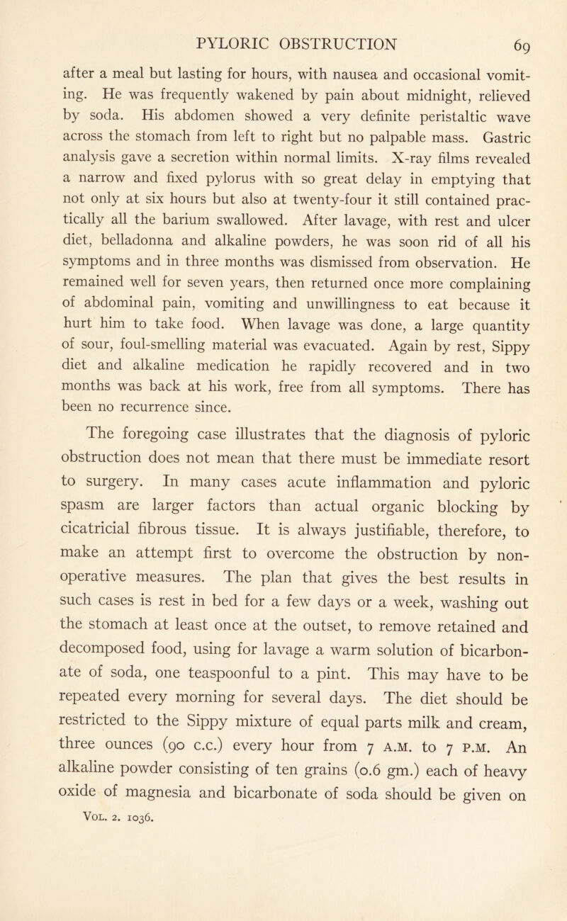 after a meal but lasting for hours, with nausea and occasional vomit¬ ing. He was frequently wakened by pain about midnight, relieved by soda. His abdomen showed a very definite peristaltic wave across the stomach from left to right but no palpable mass. Gastric analysis gave a secretion within normal limits. X-ray films revealed a narrow and fixed pylorus with so great delay in emptying that not only at six hours but also at twenty-four it still contained prac¬ tically all the barium swallowed. After lavage, with rest and ulcer diet, belladonna and alkaline powders, he was soon rid of all his symptoms and in three months was dismissed from observation. He remained well for seven years, then returned once more complaining of abdominal pain, vomiting and unwillingness to eat because it hurt him to take food. When lavage was done, a large quantity of sour, foul-smelling material was evacuated. Again by rest, Sippy diet and alkaline medication he rapidly recovered and in two months was back at his work, free from all symptoms. There has been no recurrence since. The foregoing case illustrates that the diagnosis of pyloric obstruction does not mean that there must be immediate resort to surgery. In many cases acute inflammation and pyloric spasm are larger factors than actual organic blocking by cicatricial fibrous tissue. It is always justifiable, therefore, to make an attempt first to overcome the obstruction by non¬ operative measures. The plan that gives the best results in such cases is rest in bed for a few days or a week, washing out the stomach at least once at the outset, to remove retained and decomposed food, using for lavage a warm solution of bicarbon¬ ate of soda, one teaspoonful to a pint. This may have to be repeated every morning for several days. The diet should be restricted to the Sippy mixture of equal parts milk and cream, three ounces (90 c.c.) every hour from 7 a.m. to 7 p.m. An alkaline powder consisting of ten grains (0.6 gm.) each of heavy oxide of magnesia and bicarbonate of soda should be given on