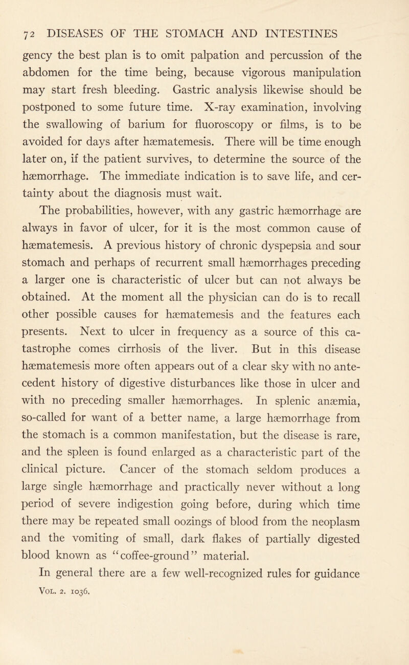 gency the best plan is to omit palpation and percussion of the abdomen for the time being, because vigorous manipulation may start fresh bleeding. Gastric analysis likewise should be postponed to some future time. X-ray examination, involving the swallowing of barium for fluoroscopy or films, is to be avoided for days after haematemesis. There will be time enough later on, if the patient survives, to determine the source of the haemorrhage. The immediate indication is to save life, and cer¬ tainty about the diagnosis must wait. The probabilities, however, with any gastric haemorrhage are always in favor of ulcer, for it is the most common cause of haematemesis. A previous history of chronic dyspepsia and sour stomach and perhaps of recurrent small haemorrhages preceding a larger one is characteristic of ulcer but can not always be obtained. At the moment all the physician can do is to recall other possible causes for haematemesis and the features each presents. Next to ulcer in frequency as a source of this ca¬ tastrophe comes cirrhosis of the liver. But in this disease haematemesis more often appears out of a clear sky with no ante¬ cedent history of digestive disturbances like those in ulcer and with no preceding smaller haemorrhages. In splenic anaemia, so-called for want of a better name, a large haemorrhage from the stomach is a common manifestation, but the disease is rare, and the spleen is found enlarged as a characteristic part of the clinical picture. Cancer of the stomach seldom produces a large single haemorrhage and practically never without a long period of severe indigestion going before, during which time there may be repeated small oozings of blood from the neoplasm and the vomiting of small, dark flakes of partially digested blood known as “coffee-ground’7 material. In general there are a few well-recognized rules for guidance