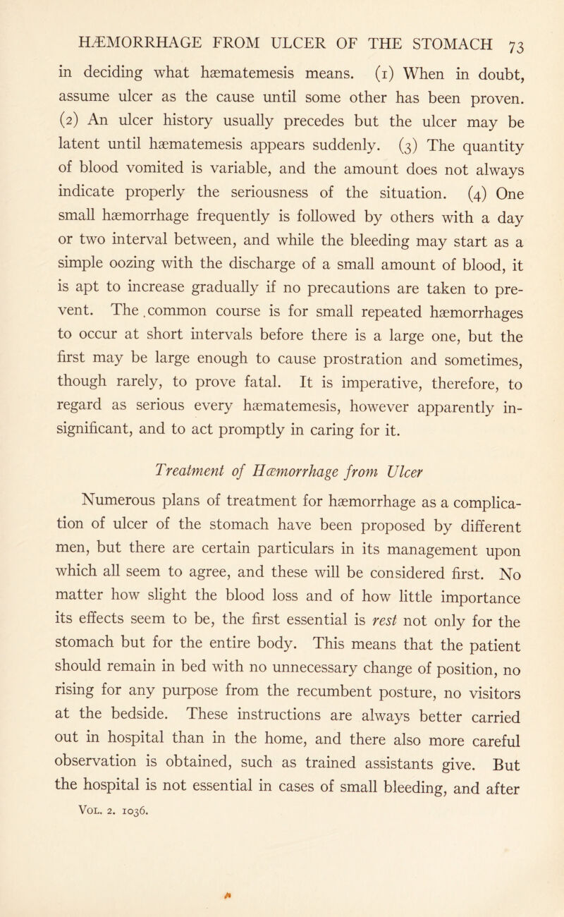 in deciding what haematemesis means. (1) When in doubt, assume ulcer as the cause until some other has been proven. (2) An ulcer history usually precedes but the ulcer may be latent until haematemesis appears suddenly. (3) The quantity of blood vomited is variable, and the amount does not always indicate properly the seriousness of the situation. (4) One small haemorrhage frequently is followed by others with a day or two interval between, and while the bleeding may start as a simple oozing with the discharge of a small amount of blood, it is apt to increase gradually if no precautions are taken to pre¬ vent. The.common course is for small repeated haemorrhages to occur at short intervals before there is a large one, but the first may be large enough to cause prostration and sometimes, though rarely, to prove fatal. It is imperative, therefore, to regard as serious every haematemesis, however apparently in¬ significant, and to act promptly in caring for it. Treatment of Hcemorrhage from Ulcer Numerous plans of treatment for haemorrhage as a complica¬ tion of ulcer of the stomach have been proposed by different men, but there are certain particulars in its management upon which all seem to agree, and these will be considered first. No matter how slight the blood loss and of how little importance its effects seem to be, the first essential is rest not only for the stomach but for the entire body. This means that the patient should remain in bed with no unnecessary change of position, no rising for any purpose from the recumbent posture, no visitors at the bedside. These instructions are always better carried out in hospital than in the home, and there also more careful observation is obtained, such as trained assistants give. But the hospital is not essential in cases of small bleeding, and after