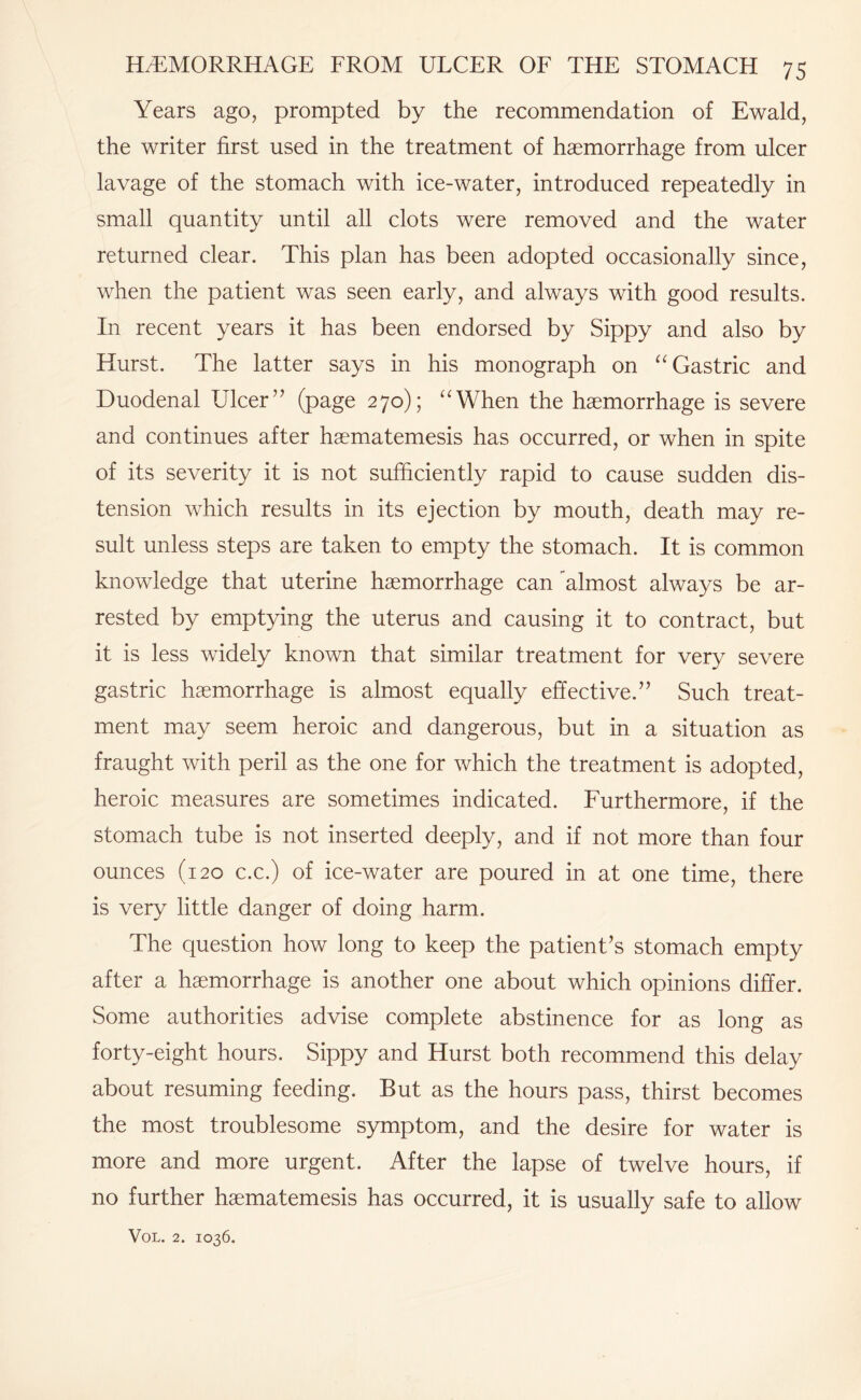 Years ago, prompted by the recommendation of Ewald, the writer first used in the treatment of haemorrhage from ulcer lavage of the stomach with ice-water, introduced repeatedly in small quantity until all clots were removed and the water returned clear. This plan has been adopted occasionally since, when the patient was seen early, and always with good results. In recent years it has been endorsed by Sippy and also by Hurst. The latter says in his monograph on “ Gastric and Duodenal Ulcer’’ (page 270); “When the haemorrhage is severe and continues after haematemesis has occurred, or when in spite of its severity it is not sufficiently rapid to cause sudden dis¬ tension which results in its ejection by mouth, death may re¬ sult unless steps are taken to empty the stomach. It is common knowledge that uterine haemorrhage can almost always be ar¬ rested by emptying the uterus and causing it to contract, but it is less widely known that similar treatment for very severe gastric haemorrhage is almost equally effective.” Such treat¬ ment may seem heroic and dangerous, but in a situation as fraught with peril as the one for which the treatment is adopted, heroic measures are sometimes indicated. Furthermore, if the stomach tube is not inserted deeply, and if not more than four ounces (120 c.c.) of ice-water are poured in at one time, there is very little danger of doing harm. The question how long to keep the patient’s stomach empty after a haemorrhage is another one about which opinions differ. Some authorities advise complete abstinence for as long as forty-eight hours. Sippy and Hurst both recommend this delay about resuming feeding. But as the hours pass, thirst becomes the most troublesome symptom, and the desire for water is more and more urgent. After the lapse of twelve hours, if no further haematemesis has occurred, it is usually safe to allow