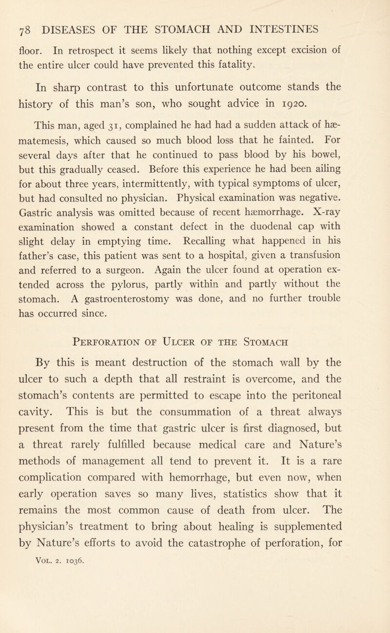 floor. In retrospect it seems likely that nothing except excision of the entire ulcer could have prevented this fatality. In sharp contrast to this unfortunate outcome stands the history of this man’s son, who sought advice in 1920. This man, aged 31, complained he had had a sudden attack of hae- matemesis, which caused so much blood loss that he fainted. For several days after that he continued to pass blood by his bowel, but this gradually ceased. Before this experience he had been ailing for about three years, intermittently, with typical symptoms of ulcer, but had consulted no physician. Physical examination was negative. Gastric analysis was omitted because of recent haemorrhage. X-ray examination showed a constant defect in the duodenal cap with slight delay in emptying time. Recalling what happened in his father’s case, this patient was sent to a hospital, given a transfusion and referred to a surgeon. Again the ulcer found at operation ex¬ tended across the pylorus, partly within and partly without the stomach. A gastroenterostomy was done, and no further trouble has occurred since. Perforation of Ulcer of the Stomach By this is meant destruction of the stomach wall by the ulcer to such a depth that all restraint is overcome, and the stomach’s contents are permitted to escape into the peritoneal cavity. This is but the consummation of a threat always present from the time that gastric ulcer is first diagnosed, but a threat rarely fulfilled because medical care and Nature’s methods of management all tend to prevent it. It is a rare complication compared with hemorrhage, but even now, when early operation saves so many lives, statistics show that it remains the most common cause of death from ulcer. The physician’s treatment to bring about healing is supplemented by Nature’s efforts to avoid the catastrophe of perforation, for