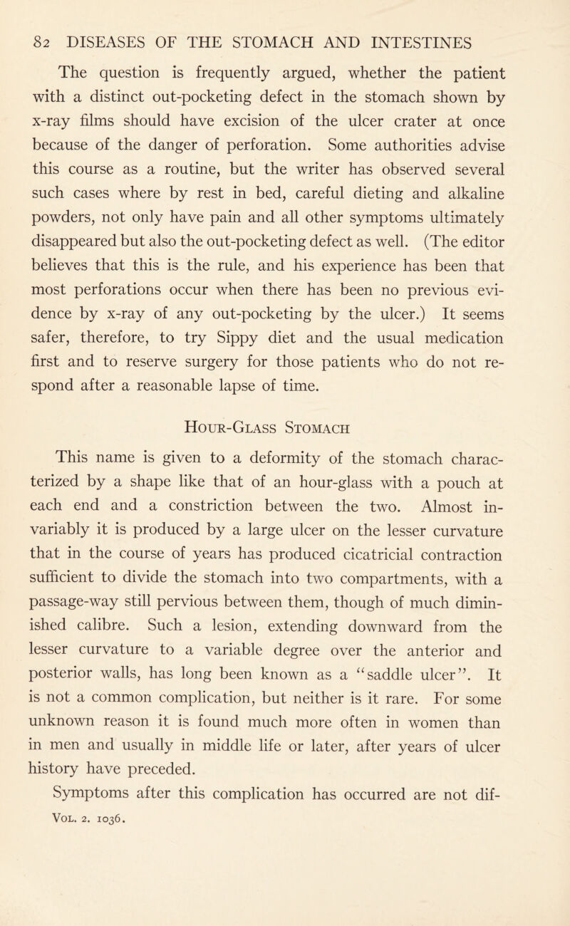 The question is frequently argued, whether the patient with a distinct out-pocketing defect in the stomach shown by x-ray films should have excision of the ulcer crater at once because of the danger of perforation. Some authorities advise this course as a routine, but the writer has observed several such cases where by rest in bed, careful dieting and alkaline powders, not only have pain and all other symptoms ultimately disappeared but also the out-pocketing defect as well. (The editor believes that this is the rule, and his experience has been that most perforations occur when there has been no previous evi¬ dence by x-ray of any out-pocketing by the ulcer.) It seems safer, therefore, to try Sippy diet and the usual medication first and to reserve surgery for those patients who do not re¬ spond after a reasonable lapse of time. Hour-Glass Stomach This name is given to a deformity of the stomach charac¬ terized by a shape like that of an hour-glass with a pouch at each end and a constriction between the two. Almost in¬ variably it is produced by a large ulcer on the lesser curvature that in the course of years has produced cicatricial contraction sufficient to divide the stomach into two compartments, with a passage-way still pervious between them, though of much dimin¬ ished calibre. Such a lesion, extending downward from the lesser curvature to a variable degree over the anterior and posterior walls, has long been known as a “ saddle ulcerIt is not a common complication, but neither is it rare. For some unknown reason it is found much more often in women than in men and usually in middle life or later, after years of ulcer history have preceded. Symptoms after this complication has occurred are not dif-