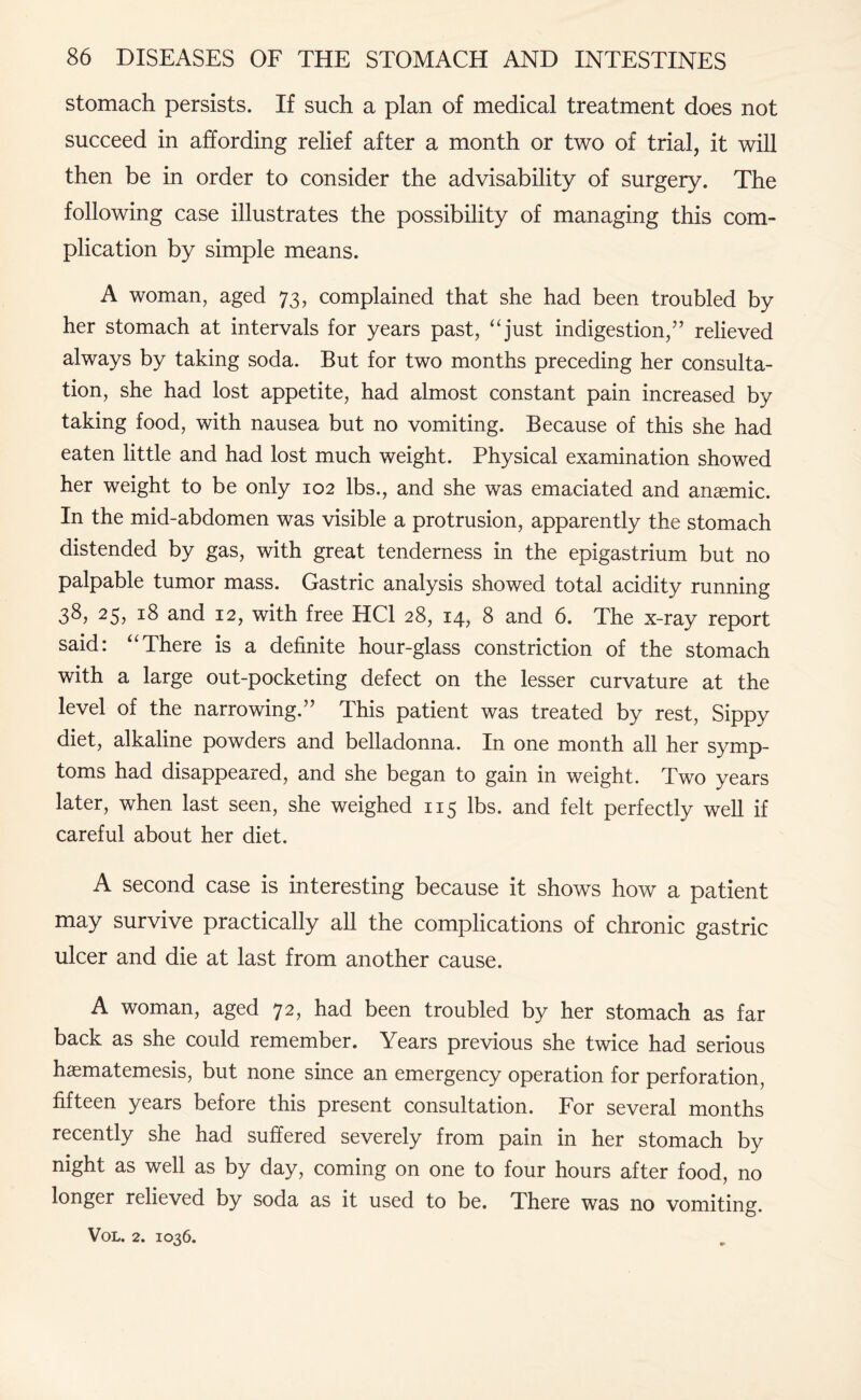 stomach persists. If such a plan of medical treatment does not succeed in affording relief after a month or two of trial, it will then be in order to consider the advisability of surgery. The following case illustrates the possibility of managing this com¬ plication by simple means. A woman, aged 73, complained that she had been troubled by her stomach at intervals for years past, “just indigestion,” relieved always by taking soda. But for two months preceding her consulta¬ tion, she had lost appetite, had almost constant pain increased by taking food, with nausea but no vomiting. Because of this she had eaten little and had lost much weight. Physical examination showed her weight to be only 102 lbs., and she was emaciated and anaemic. In the mid-abdomen was visible a protrusion, apparently the stomach distended by gas, with great tenderness in the epigastrium but no palpable tumor mass. Gastric analysis showed total acidity running 38? 25, 18 and 12, with free HC1 28, 14, 8 and 6. The x-ray report said: “There is a definite hour-glass constriction of the stomach with a large out-pocketing defect on the lesser curvature at the level of the narrowing.” This patient was treated by rest, Sippy diet, alkaline powders and belladonna. In one month all her symp¬ toms had disappeared, and she began to gain in weight. Two years later, when last seen, she weighed 115 lbs. and felt perfectly well if careful about her diet. A second case is interesting because it shows how a patient may survive practically all the complications of chronic gastric ulcer and die at last from another cause. A woman, aged 72, had been troubled by her stomach as far back as she could remember. Years previous she twice had serious haematemesis, but none since an emergency operation for perforation, fifteen years before this present consultation. For several months recently she had suffered severely from pain in her stomach by night as well as by day, coming on one to four hours after food, no longer relieved by soda as it used to be. There was no vomiting.