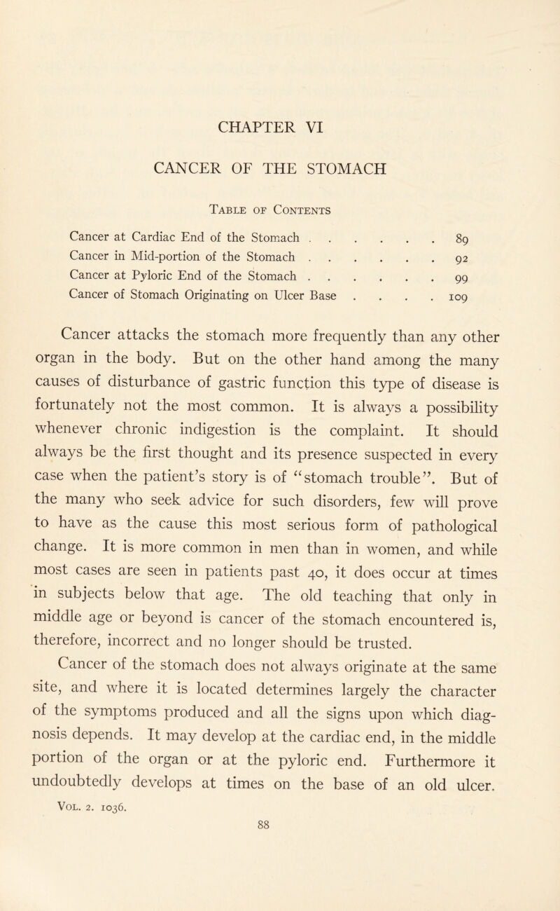 CHAPTER VI CANCER OF THE STOMACH Table of Contents Cancer at Cardiac End of the Stomach.89 Cancer in Mid-portion of the Stomach.92 Cancer at Pyloric End of the Stomach.99 Cancer of Stomach Originating on Ulcer Base . . . .109 Cancer attacks the stomach more frequently than any other organ in the body. But on the other hand among the many causes of disturbance of gastric function this type of disease is fortunately not the most common. It is always a possibility whenever chronic indigestion is the complaint. It should always be the first thought and its presence suspected in every case when the patient’s story is of “stomach trouble”. But of the many who seek advice for such disorders, few wall prove to have as the cause this most serious form of pathological change. It is more common in men than in women, and while most cases are seen in patients past 40, it does occur at times in subjects below that age. The old teaching that only in middle age or beyond is cancer of the stomach encountered is, therefore, incorrect and no longer should be trusted. Cancer of the stomach does not always originate at the same site, and where it is located determines largely the character of the symptoms produced and all the signs upon which diag¬ nosis depends. It may develop at the cardiac end, in the middle portion of the organ or at the pyloric end. Furthermore it undoubtedly develops at times on the base of an old ulcer. VOL. 2. IO36.