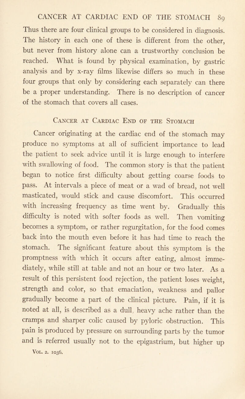 Thus there are four clinical groups to be considered in diagnosis. The history in each one of these is different from the other, but never from history alone can a trustworthy conclusion be reached. What is found by physical examination, by gastric analysis and by x-ray films likewise differs so much in these four groups that only by considering each separately can there be a proper understanding. There is no description of cancer of the stomach that covers all cases. Cancer at Cardiac End of the Stomach Cancer originating at the cardiac end of the stomach may produce no symptoms at all of sufficient importance to lead the patient to seek advice until it is large enough to interfere with swallowing of food. The common story is that the patient began to notice first difficulty about getting coarse foods to pass. At intervals a piece of meat or a wad of bread, not well masticated, would stick and cause discomfort. This occurred with increasing frequency as time went by. Gradually this difficulty is noted with softer foods as well. Then vomiting becomes a symptom, or rather regurgitation, for the food comes back into the mouth even before it has had time to reach the stomach. The significant feature about this symptom is the promptness with which it occurs after eating, almost imme¬ diately, while still at table and not an hour or two later. As a result of this persistent food rejection, the patient loses weight, strength and color, so that emaciation, weakness and pallor gradually become a part of the clinical picture. Pain, if it is noted at all, is described as a dull, heavy ache rather than the cramps and sharper colic caused by pyloric obstruction. This pain is produced by pressure on surrounding parts by the tumor and is referred usually not to the epigastrium, but higher up