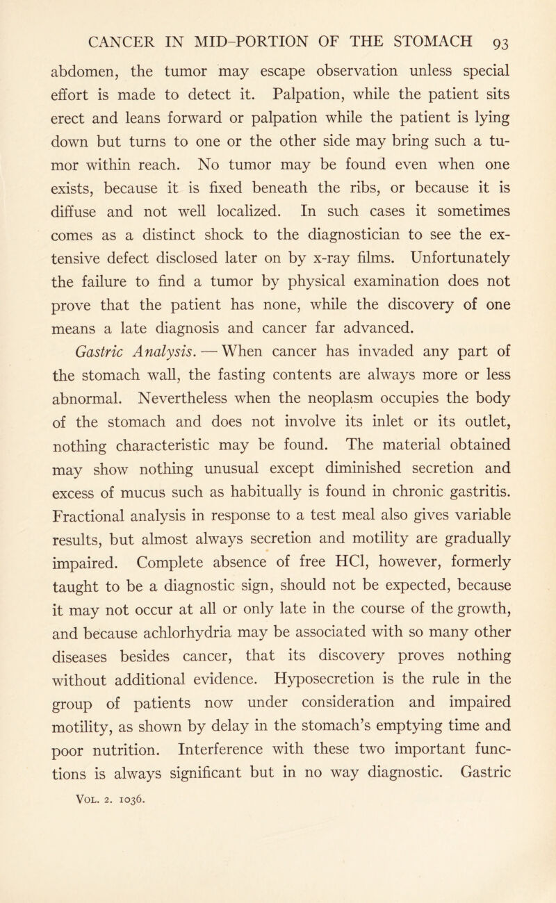 abdomen, the tumor may escape observation unless special effort is made to detect it. Palpation, while the patient sits erect and leans forward or palpation while the patient is lying down but turns to one or the other side may bring such a tu¬ mor within reach. No tumor may be found even when one exists, because it is fixed beneath the ribs, or because it is diffuse and not well localized. In such cases it sometimes comes as a distinct shock to the diagnostician to see the ex¬ tensive defect disclosed later on by x-ray films. Unfortunately the failure to find a tumor by physical examination does not prove that the patient has none, while the discovery of one means a late diagnosis and cancer far advanced. Gastric Analysis. — When cancer has invaded any part of the stomach wall, the fasting contents are always more or less abnormal. Nevertheless when the neoplasm occupies the body of the stomach and does not involve its inlet or its outlet, nothing characteristic may be found. The material obtained may show nothing unusual except diminished secretion and excess of mucus such as habitually is found in chronic gastritis. Fractional analysis in response to a test meal also gives variable results, but almost always secretion and motility are gradually impaired. Complete absence of free HC1, however, formerly taught to be a diagnostic sign, should not be expected, because it may not occur at all or only late in the course of the growth, and because achlorhydria may be associated with so many other diseases besides cancer, that its discovery proves nothing without additional evidence. Hyposecretion is the rule in the group of patients now under consideration and impaired motility, as shown by delay in the stomach’s emptying time and poor nutrition. Interference with these two important func¬ tions is always significant but in no way diagnostic. Gastric