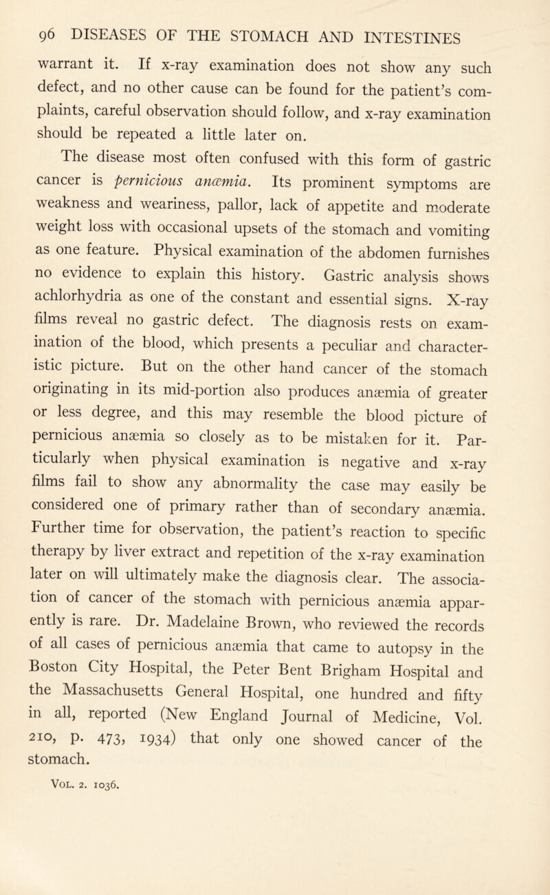 warrant it. If x-ray examination does not show any such defect, and no other cause can be found for the patient’s com¬ plaints, careful observation should follow, and x-ray examination should be repeated a little later on. The disease most often confused with this form of gastric cancer is pernicious ancemia. Its prominent symptoms are weakness and weariness, pallor, lack of appetite and moderate weight loss with occasional upsets of the stomach and vomiting as one feature. Physical examination of the abdomen furnishes no evidence to explain this history. Gastric analysis shows achlorhydria as one of the constant and essential signs. X-ray films reveal no gastric defect. The diagnosis rests on exam¬ ination of the blood, which presents a peculiar and character¬ istic picture. But on the other hand cancer of the stomach originating in its mid-portion also produces anaemia of greater or less degiee, and this may resemble the blood picture of pernicious anaemia so closely as to be mistaken for it. Par¬ ticularly when physical examination is negative and x-ray films fail to show any abnormality the case may easily be considered one of primary rather than of secondary anaemia. Further time for observation, the patient’s reaction to specific therapy by liver extract and repetition of the x-ray examination later on will ultimately make the diagnosis clear. The associa¬ tion of cancer of the stomach with pernicious anaemia appar¬ ently is rare. Dr. Madelaine Brown, who reviewed the records of all cases of pernicious anaemia that came to autopsy in the Boston City Hospital, the Peter Bent Brigham Hospital and the Massachusetts General Hospital, one hundred and fifty in all, reported (New England Journal of Medicine, Vol. 2I°, p. 473? I934) that only one showed cancer of the stomach.