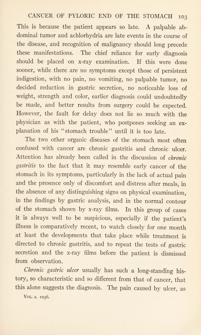 This is because the patient appears so late. A palpable ab¬ dominal tumor and achlorhydria are late events in the course of the disease, and recognition of malignancy should long precede these manifestations. The chief reliance for early diagnosis should be placed on x-ray examination. If this were done sooner, while there are no symptoms except those of persistent indigestion, with no pain, no vomiting, no palpable tumor, no decided reduction in gastric secretion, no noticeable loss of weight, strength and color, earlier diagnosis could undoubtedly be made, and better results from surgery could be expected. However, the fault for delay does not lie so much with the physician as with the patient, who postpones seeking an ex¬ planation of his “stomach trouble” until it is too late. The two other organic diseases of the stomach most often confused with cancer are chronic gastritis and chronic ulcer. Attention has already been called in the discussion of chronic gastritis to the fact that it may resemble early cancer of the stomach in its symptoms, particularly in the lack of actual pain and the presence only of discomfort and distress after meals, in the absence of any distinguishing signs on physical examination, in the findings by gastric analysis, and in the normal contour of the stomach shown by x-ray films. In this group of cases it is always well to be suspicious, especially if the patient's illness is comparatively recent, to watch closely for one month at least the developments that take place while treatment is directed to chronic gastritis, and to repeat the tests of gastric secretion and the x-ray films before the patient is dismissed from observation. Chronic gastric ulcer usually has such a long-standing his¬ tory, so characteristic and so different from that of cancer, that this alone suggests the diagnosis. The pain caused by ulcer, as