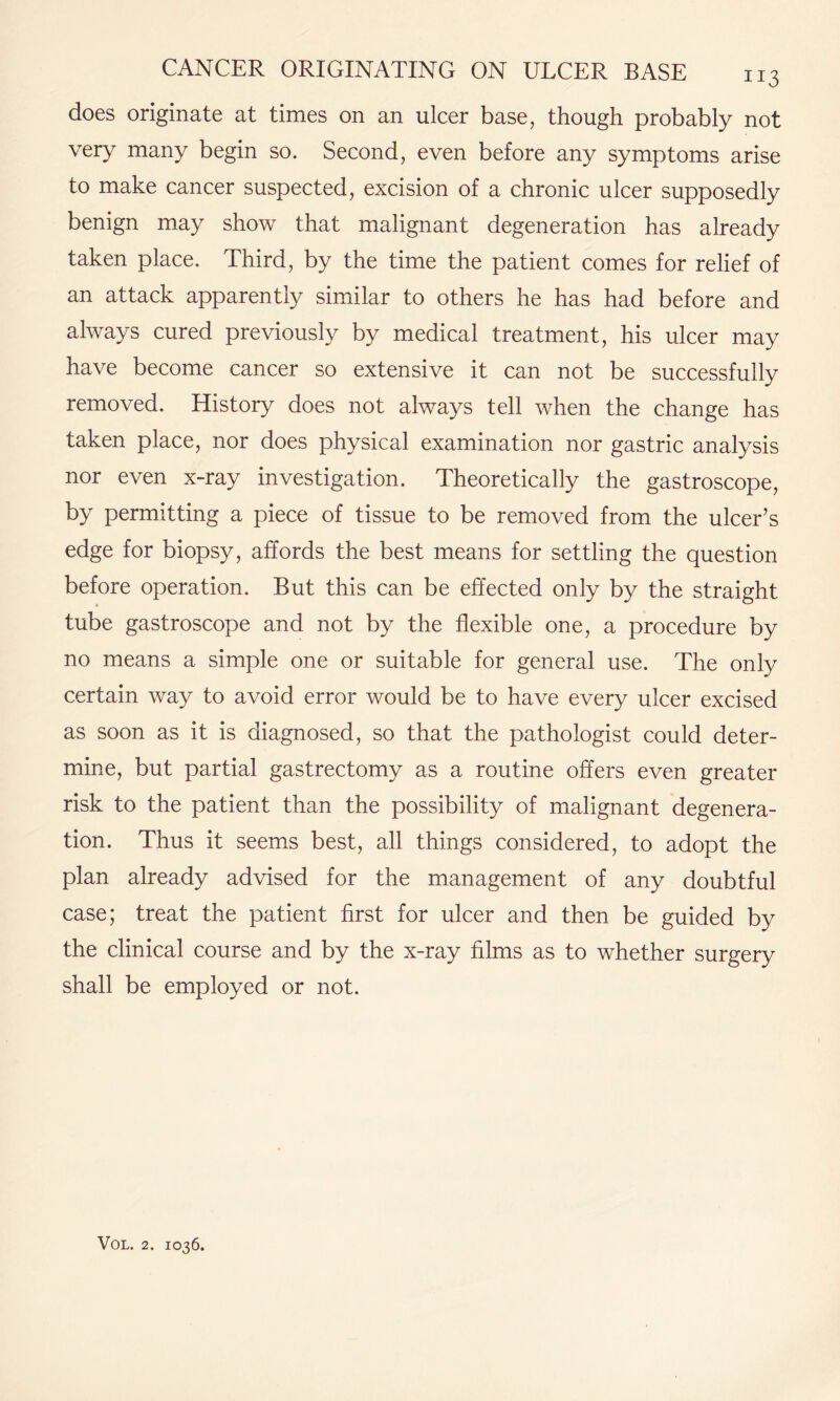 does originate at times on an ulcer base, though probably not very many begin so. Second, even before any symptoms arise to make cancer suspected, excision of a chronic ulcer supposedly benign may show that malignant degeneration has already taken place. Third, by the time the patient comes for relief of an attack apparently similar to others he has had before and always cured previously by medical treatment, his ulcer may have become cancer so extensive it can not be successfully removed. History does not always tell when the change has taken place, nor does physical examination nor gastric analysis nor even x-ray investigation. Theoretically the gastroscope, by permitting a piece of tissue to be removed from the ulcer’s edge for biopsy, affords the best means for settling the question before operation. But this can be effected only by the straight tube gastroscope and not by the flexible one, a procedure by no means a simple one or suitable for general use. The only certain way to avoid error would be to have every ulcer excised as soon as it is diagnosed, so that the pathologist could deter¬ mine, but partial gastrectomy as a routine offers even greater risk to the patient than the possibility of malignant degenera¬ tion. Thus it seems best, all things considered, to adopt the plan already advised for the management of any doubtful case; treat the patient first for ulcer and then be guided by the clinical course and by the x-ray films as to whether surgery shall be employed or not.