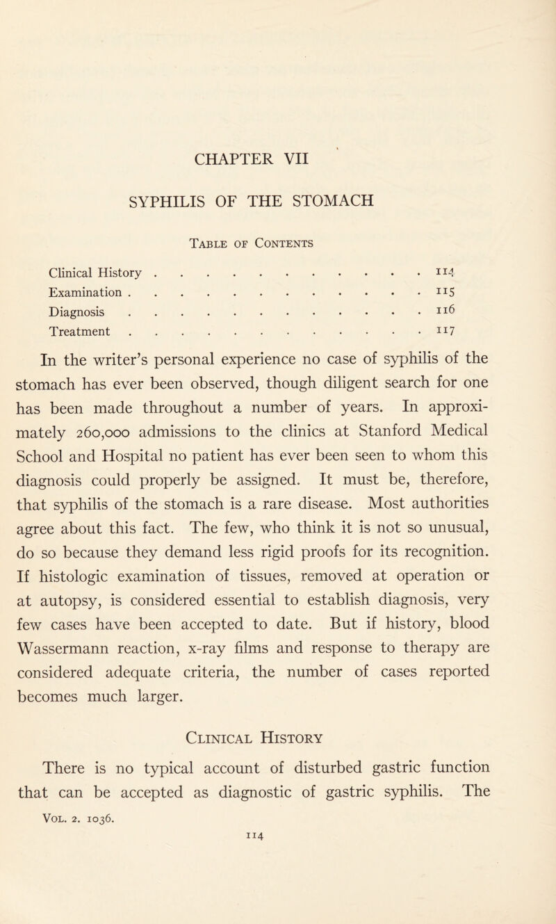 SYPHILIS OF THE STOMACH Table of Contents Clinical History. Examination.n5 Diagnosis. Treatment.JI7 In the writer’s personal experience no case of syphilis of the stomach has ever been observed, though diligent search for one has been made throughout a number of years. In approxi¬ mately 260,000 admissions to the clinics at Stanford Medical School and Hospital no patient has ever been seen to whom this diagnosis could properly be assigned. It must be, therefore, that syphilis of the stomach is a rare disease. Most authorities agree about this fact. The few, who think it is not so unusual, do so because they demand less rigid proofs for its recognition. If histologic examination of tissues, removed at operation or at autopsy, is considered essential to establish diagnosis, very few cases have been accepted to date. But if history, blood Wassermann reaction, x-ray films and response to therapy are considered adequate criteria, the number of cases reported becomes much larger. Clinical History There is no typical account of disturbed gastric function that can be accepted as diagnostic of gastric syphilis. The VOL. 2. IO36.