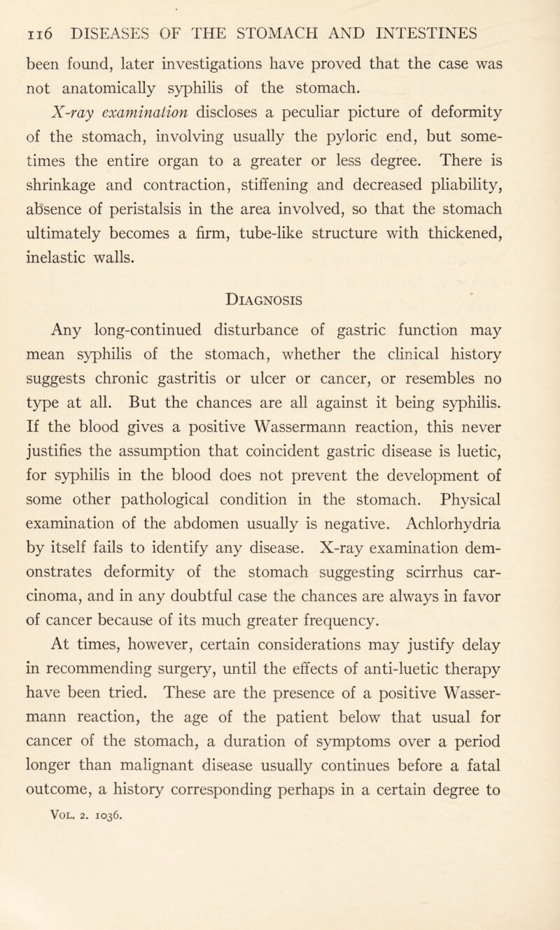 been found, later investigations have proved that the case was not anatomically syphilis of the stomach. X-ray examination discloses a peculiar picture of deformity of the stomach, involving usually the pyloric end, but some¬ times the entire organ to a greater or less degree. There is shrinkage and contraction, stiffening and decreased pliability, absence of peristalsis in the area involved, so that the stomach ultimately becomes a firm, tube-like structure with thickened, inelastic walls. Diagnosis Any long-continued disturbance of gastric function may mean syphilis of the stomach, whether the clinical history suggests chronic gastritis or ulcer or cancer, or resembles no type at all. But the chances are all against it being syphilis. If the blood gives a positive Wassermann reaction, this never justifies the assumption that coincident gastric disease is luetic, for syphilis in the blood does not prevent the development of some other pathological condition in the stomach. Physical examination of the abdomen usually is negative. Achlorhydria by itself fails to identify any disease. X-ray examination dem¬ onstrates deformity of the stomach suggesting scirrhus car¬ cinoma, and in any doubtful case the chances are always in favor of cancer because of its much greater frequency. At times, however, certain considerations may justify delay in recommending surgery, until the effects of anti-luetic therapy have been tried. These are the presence of a positive Wasser¬ mann reaction, the age of the patient below that usual for cancer of the stomach, a duration of symptoms over a period longer than malignant disease usually continues before a fatal outcome, a history corresponding perhaps in a certain degree to