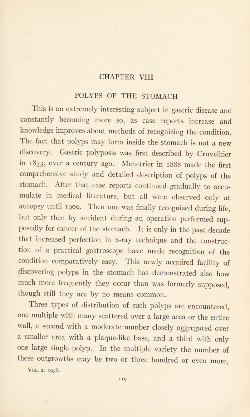 POLYPS OF THE STOMACH This is an extremely interesting subject in gastric disease and constantly becoming more so, as case reports increase and knowledge improves about methods of recognizing the condition. The fact that polyps may form inside the stomach is not a new discovery. Gastric polyposis was first described by Cruvelhier i833? over a century ago. Menetrier in 1888 made the first comprehensive study and detailed description of polyps of the stomach. After that case reports continued gradually to accu¬ mulate in medical literature, but all were observed only at autopsy until 1909. Then one was finally recognized during life, but only then by accident during an operation performed sup¬ posedly for cancer of the stomach. It is only in the past decade that increased perfection in x-ray technique and the construc¬ tion of a practical gastroscope have made recognition of the condition comparatively easy. This newly acquired facility of discovering polyps in the stomach has demonstrated also how much more frequently they occur than was formerly supposed, though still they are by no means common. Three types of distribution of such polyps are encountered, one multiple with many scattered over a large area or the entire wall, a second with a moderate number closely aggregated over a smaller area with a plaque-like base, and a third with only one large single polyp. In the multiple variety the number of these outgrowths may be two or three hundred or even more,