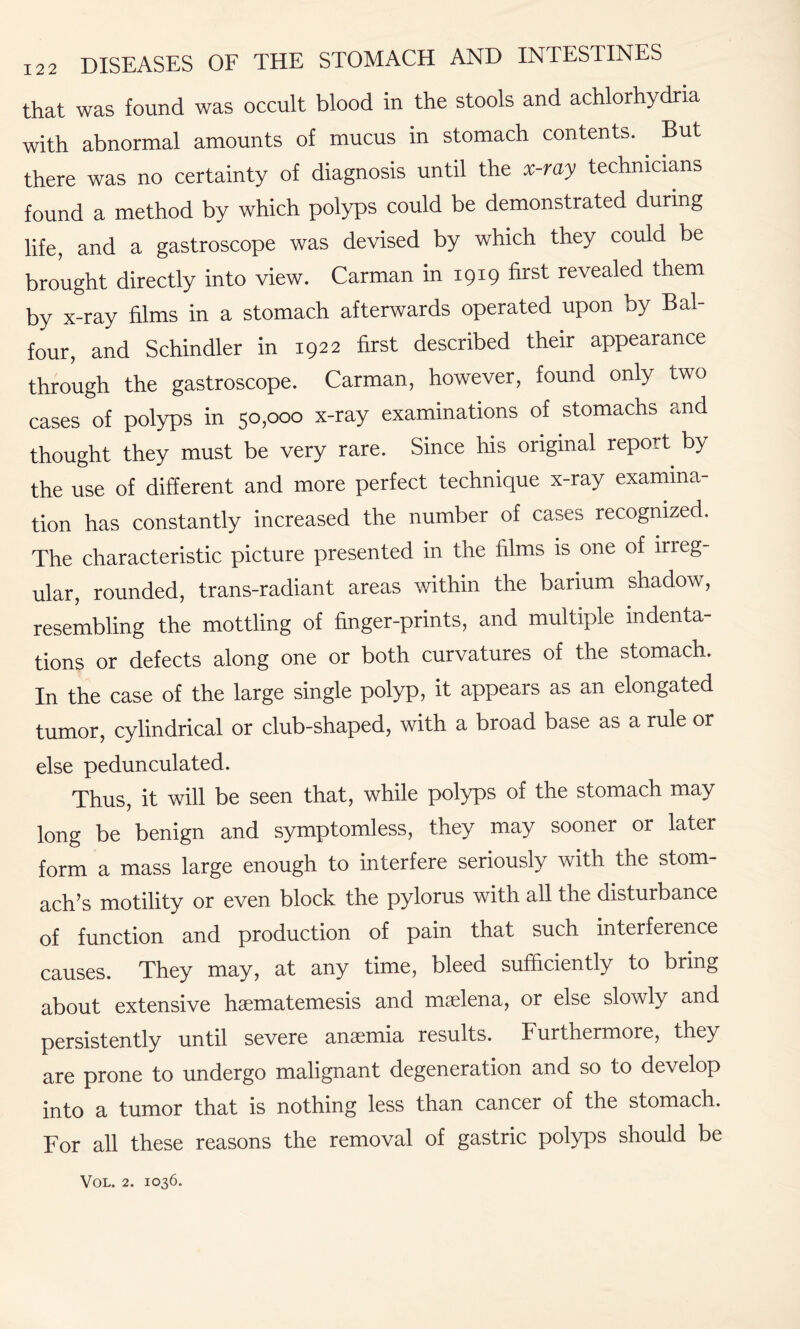 that was found was occult blood in the stools and achlorhydria with abnormal amounts of mucus in stomach contents. . But there was no certainty of diagnosis until the x-ray technicians found a method by which polyps could be demonstrated during life, and a gastroscope was devised by which they could be brought directly into view. Carman in 1919 first revealed them by x-ray films in a stomach afterwards operated upon by Bal¬ four, and Schindler in 1922 first described their appearance through the gastroscope. Carman, however, found only two cases of polyps in 50,000 x-ray examinations of stomachs and thought they must be very rare. Since his original report by the use of different and more perfect technique x-ray examina¬ tion has constantly increased the number of cases recognized. The characteristic picture presented in the films is one of irreg¬ ular, rounded, trans-radiant areas within the barium shadow, resembling the mottling of finger-prints, and multiple indenta¬ tions or defects along one or both curvatures of the stomach. In the case of the large single polyp, it appears as an elongated tumor, cylindrical or club-shaped, with a broad base as a rule or else pedunculated. Thus, it will be seen that, while polyps of the stomach may long be benign and symptomless, they may sooner or later form a mass large enough to interfere seriously with the stom¬ ach’s motility or even block the pylorus with all the disturbance of function and production of pain that such interference causes. They may, at any time, bleed sufficiently to bring about extensive hsematemesis and maelena, or else slowly and persistently until severe anaemia results. Furthermore, they are prone to undergo malignant degeneration and so to develop into a tumor that is nothing less than cancer of the stomach. For all these reasons the removal of gastric polyps should be