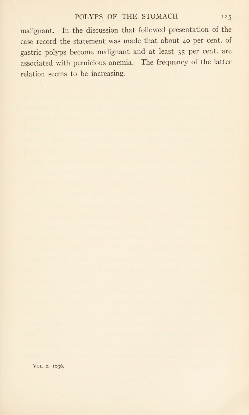 malignant. In the discussion that followed presentation of the case record the statement was made that about 40 per cent, of gastric polyps become malignant and at least 35 per cent, are associated with pernicious anemia. The frequency of the latter relation seems to be increasing.