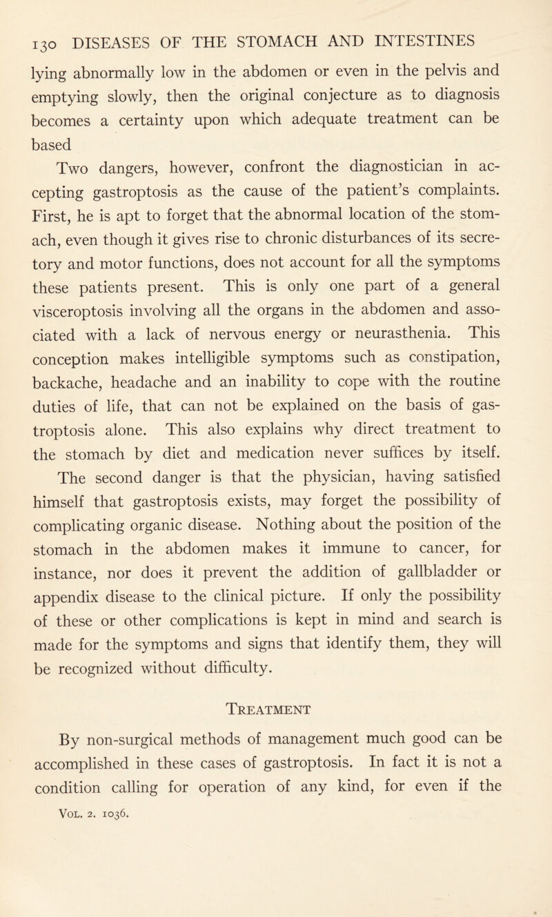 lying abnormally low in the abdomen or even in the pelvis and emptying slowly, then the original conjecture as to diagnosis becomes a certainty upon which adequate treatment can be based Two dangers, however, confront the diagnostician in ac¬ cepting gastroptosis as the cause of the patient’s complaints. First, he is apt to forget that the abnormal location of the stom¬ ach, even though it gives rise to chronic disturbances of its secre¬ tory and motor functions, does not account for all the symptoms these patients present. This is only one part of a general visceroptosis involving all the organs in the abdomen and asso¬ ciated with a lack of nervous energy or neurasthenia. This conception makes intelligible symptoms such as constipation, backache, headache and an inability to cope with the routine duties of life, that can not be explained on the basis of gas¬ troptosis alone. This also explains why direct treatment to the stomach by diet and medication never suffices by itself. The second danger is that the physician, having satisfied himself that gastroptosis exists, may forget the possibility of complicating organic disease. Nothing about the position of the stomach in the abdomen makes it immune to cancer, for instance, nor does it prevent the addition of gallbladder or appendix disease to the clinical picture. If only the possibility of these or other complications is kept in mind and search is made for the symptoms and signs that identify them, they will be recognized without difficulty. Treatment By non-surgical methods of management much good can be accomplished in these cases of gastroptosis. In fact it is not a condition calling for operation of any kind, for even if the