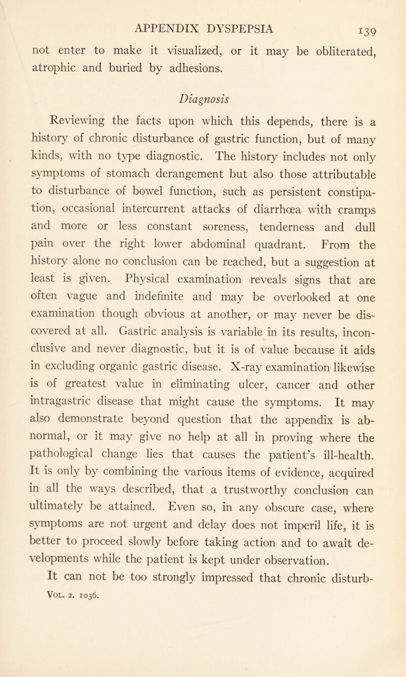 not enter to make it visualized, or it may be obliterated, atrophic and buried by adhesions. Diagnosis Reviewing the facts upon which this depends, there is a history of chronic disturbance of gastric function, but of many kinds, with no type diagnostic. The history includes not only symptoms of stomach derangement but also those attributable to disturbance of bowel function, such as persistent constipa¬ tion, occasional intercurrent attacks of diarrhoea with cramps and more or less constant soreness, tenderness and dull pain over the right lower abdominal quadrant. From the history alone no conclusion can be reached, but a suggestion at least is given. Physical examination reveals signs that are often vague and indefinite and may be overlooked at one examination though obvious at another, or may never be dis¬ covered at all. Gastric analysis is variable in its results, incon¬ clusive and never diagnostic, but it is of value because it aids in excluding organic gastric disease. X-ray examination likewise is of greatest value in eliminating ulcer, cancer and other intragas trie disease that might cause the symptoms. It may also demonstrate beyond question that the appendix is ab¬ normal, or it may give no help at all in proving where the pathological change lies that causes the patient’s ill-health. It is only by combining the various items of evidence, acquired in all the ways described, that a trustworthy conclusion can ultimately be attained. Even so, in any obscure case, where symptoms are not urgent and delay does not imperil life, it is better to proceed slowly before taking action and to await de¬ velopments while the patient is kept under observation. It can not be too strongly impressed that chronic disturb-