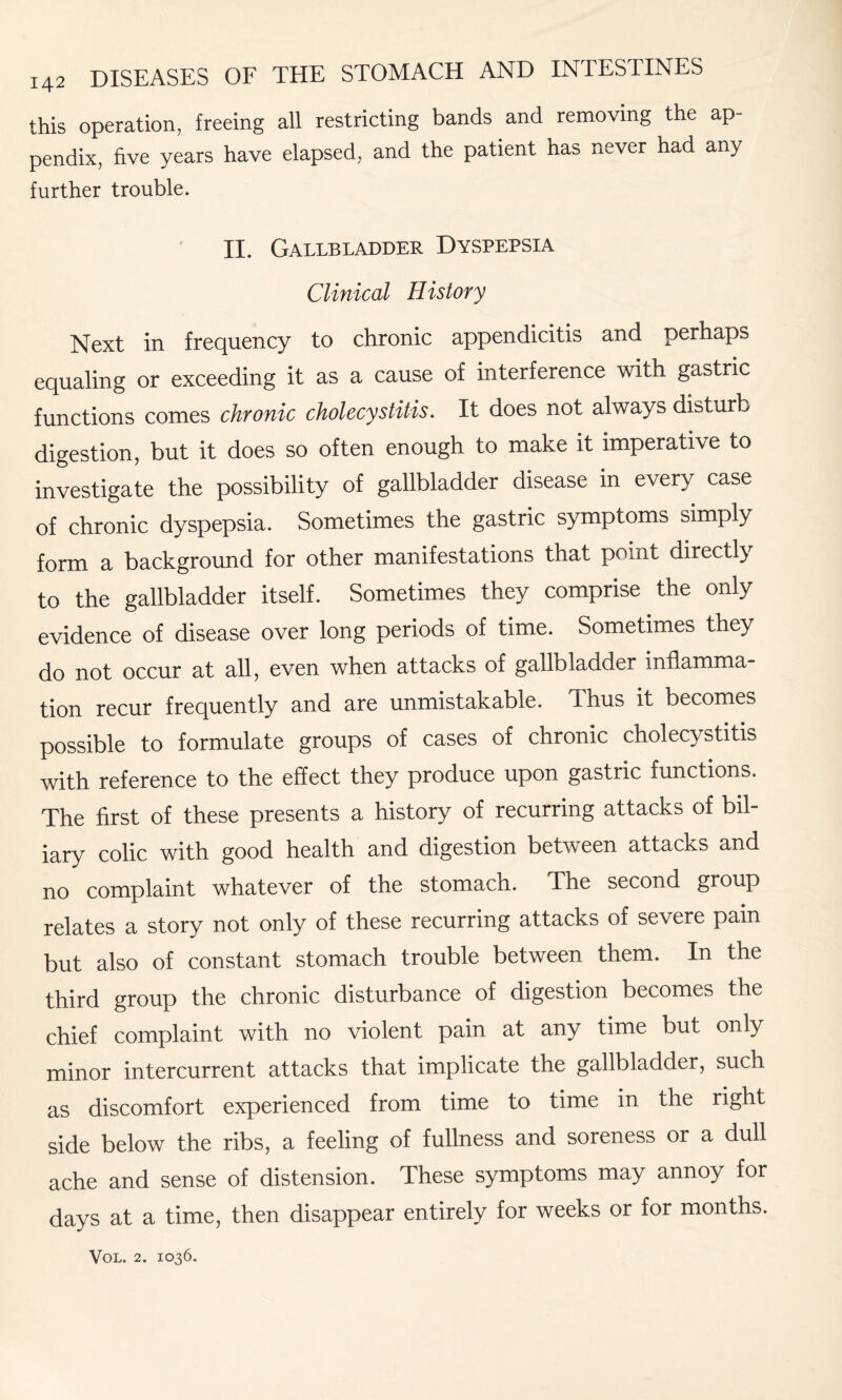 this operation, freeing all restricting bands and removing the ap¬ pendix, five years have elapsed, and the patient has never had any further trouble. II. Gallbladder Dyspepsia Clinical History Next in frequency to chronic appendicitis and perhaps equaling or exceeding it as a cause of interference with gastric functions comes chronic cholecystitis. It does not always disturb digestion, but it does so often enough to make it imperative to investigate the possibility of gallbladder disease in every case of chronic dyspepsia. Sometimes the gastric symptoms simply form a background for other manifestations that point directly to the gallbladder itself. Sometimes they comprise the only evidence of disease over long periods of time. Sometimes they do not occur at all, even when attacks of gallbladder inflamma¬ tion recur frequently and are unmistakable. Thus it becomes possible to formulate groups of cases of chronic cholecystitis with reference to the effect they produce upon gastric functions. The first of these presents a history of recurring attacks of bil¬ iary colic with good health and digestion between attacks and no complaint whatever of the stomach. The second group relates a story not only of these recurring attacks of severe pain but also of constant stomach trouble between them. In the third group the chronic disturbance of digestion becomes the chief complaint with no violent pain at any time but only minor intercurrent attacks that implicate the gallbladder, such as discomfort experienced from time to time in the right side below the ribs, a feeling of fullness and soreness or a dull ache and sense of distension. These symptoms may annoy for days at a time, then disappear entirely for weeks or for months.