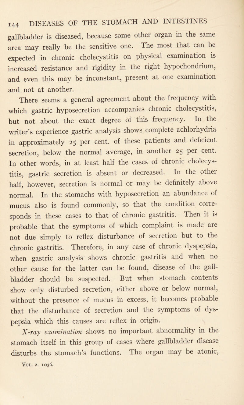 gallbladder is diseased, because some other organ in the same area may really be the sensitive one. The most that can be expected in chronic cholecystitis on physical examination is increased resistance and rigidity in the right hypochondrium, and even this may be inconstant, present at one examination and not at another. There seems a general agreement about the frequency with which gastric hyposecretion accompanies chronic cholecystitis, but not about the exact degree of this frequency. In the writer’s experience gastric analysis shows complete achlorhydria in approximately 25 per cent, of these patients and deficient secretion, below the normal average, in another 25 per cent. In other words, in at least half the cases of chronic cholecys¬ titis, gastric secretion is absent or decreased. In the other half, however, secretion is normal or may be definitely above normal. In the stomachs with hyposecretion an abundance of mucus also is found commonly, so that the condition corre¬ sponds in these cases to that of chronic gastritis. Then it is probable that the symptoms of which complaint is made are not due simply to reflex disturbance of secretion but to the chronic gastritis. Therefore, in any case of chronic dyspepsia, when gastric analysis shows chronic gastritis and when no other cause for the latter can be found, disease of the gall¬ bladder should be suspected. But when stomach contents show only disturbed secretion, either above or below normal, without the presence of mucus in excess, it becomes probable that the disturbance of secretion and the symptoms of dys¬ pepsia which this causes are reflex in origin. X-ray examination shows no important abnormality in the stomach itself in this group of cases where gallbladder disease disturbs the stomach’s functions. The organ may be atonic,