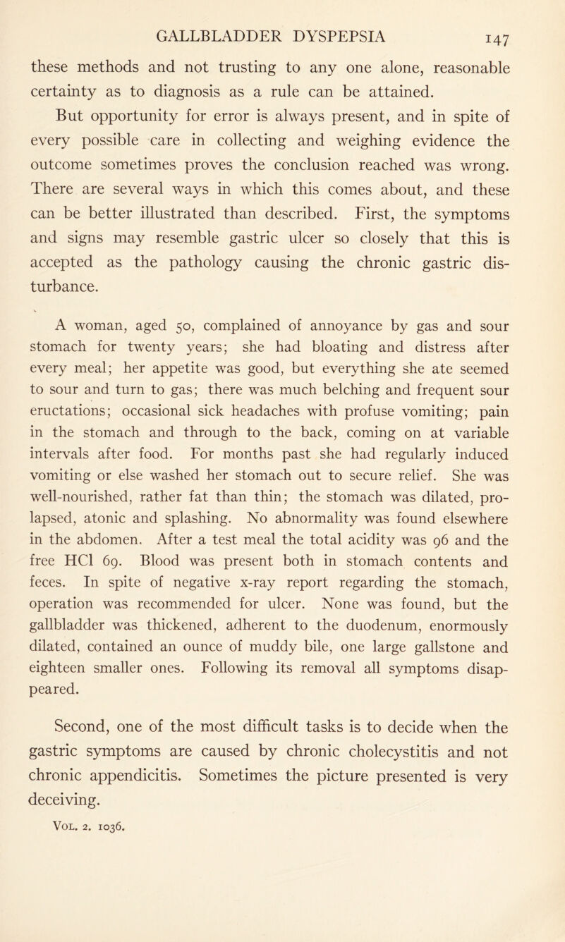 these methods and not trusting to any one alone, reasonable certainty as to diagnosis as a rule can be attained. But opportunity for error is always present, and in spite of every possible care in collecting and weighing evidence the outcome sometimes proves the conclusion reached was wrong. There are several ways in which this comes about, and these can be better illustrated than described. First, the symptoms and signs may resemble gastric ulcer so closely that this is accepted as the pathology causing the chronic gastric dis¬ turbance. A woman, aged 50, complained of annoyance by gas and sour stomach for twenty years; she had bloating and distress after every meal; her appetite was good, but everything she ate seemed to sour and turn to gas; there was much belching and frequent sour eructations; occasional sick headaches with profuse vomiting; pain in the stomach and through to the back, coming on at variable intervals after food. For months past she had regularly induced vomiting or else washed her stomach out to secure relief. She was well-nourished, rather fat than thin; the stomach was dilated, pro¬ lapsed, atonic and splashing. No abnormality was found elsewhere in the abdomen. After a test meal the total acidity was 96 and the free HC1 69. Blood was present both in stomach contents and feces. In spite of negative x-ray report regarding the stomach, operation was recommended for ulcer. None was found, but the gallbladder was thickened, adherent to the duodenum, enormously dilated, contained an ounce of muddy bile, one large gallstone and eighteen smaller ones. Following its removal all symptoms disap¬ peared. Second, one of the most difficult tasks is to decide when the gastric symptoms are caused by chronic cholecystitis and not chronic appendicitis. Sometimes the picture presented is very deceiving.