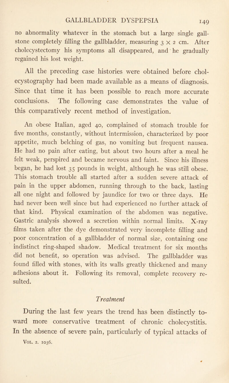 no abnormality whatever in the stomach but a large single gall¬ stone completely filling the gallbladder, measuring 3x2 cm. After cholecystectomy his symptoms all disappeared, and' he gradually regained his lost weight. All the preceding case histories were obtained before chol¬ ecystography had been made available as a means of diagnosis. Since that time it has been possible to reach more accurate conclusions. The following case demonstrates the value of this comparatively recent method of investigation. An obese Italian, aged 40, complained of stomach trouble for five months, constantly, without intermission, characterized by poor appetite, much belching of gas, no vomiting but frequent nausea. He had no pain after eating, but about two hours after a meal he felt weak, perspired and became nervous and faint. Since his illness began, he had lost 35 pounds in weight, although he was still obese. This stomach trouble all started after a sudden severe attack of pain in the upper abdomen, running through to the back, lasting all one night and followed by jaundice for two or three days. He had never been well since but had experienced no further attack of that kind. Physical examination of the abdomen was negative. Gastric analysis showed a secretion within normal limits. X-ray films taken after the dye demonstrated very incomplete filling and poor concentration of a gallbladder of normal size, containing one indistinct ring-shaped shadow. Medical treatment for six months did not benefit, so operation was advised. The gallbladder was found filled with stones, with its walls greatly thickened and many adhesions about it. Following its removal, complete recovery re¬ sulted. Treatment During the last few years the trend has been distinctly to¬ ward more conservative treatment of chronic cholecystitis. In the absence of severe pain, particularly of typical attacks of