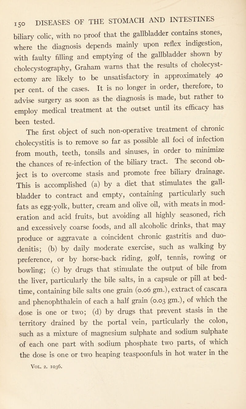 biliary colic, with no proof that the gallbladder contains stones, where the diagnosis depends mainly upon reflex indigestion, with faulty filling and emptying of the gallbladder shown by cholecystography, Graham warns that the results of cholecyst¬ ectomy are likely to be unsatisfactory in approximately 40 per cent, of the cases. It is no longer in order, therefore, to advise surgery as soon as the diagnosis is made, but rather to employ medical treatment at the outset until its efficacy has been tested. The first object of such non-operative treatment of chronic cholecystitis is to remove so far as possible all foci of infection from mouth, teeth, tonsils and sinuses, in order to minimize the chances of re-infection of the biliary tract. The second ob¬ ject is to overcome stasis and promote free biliary drainage. This is accomplished (a) by a diet that stimulates the gall¬ bladder to contract and empty, containing particularly such fats as egg-yolk, butter, cream and olive oil, with meats in mod¬ eration and acid fruits, but avoiding all highly seasoned, rich and excessively coarse foods, and all alcoholic drinks, that may produce or aggravate a coincident chronic gastritis and duo¬ denitis; (b) by daily moderate exercise, such as walking by preference, or by horse-back riding, golf, tennis, rowing or bowling; (c) by drugs that stimulate the output of bile from the liver, particularly the bile salts, in a capsule or pill at bed¬ time, containing bile salts one grain (0.06 gm.), extract of cascara and phenophthalein of each a half grain (0.03 gm.), of which the dose is one or two; (d) by drugs that prevent stasis in the territory drained by the portal vein, particularly the colon, such as a mixture of magnesium sulphate and sodium sulphate of each one part with sodium phosphate two parts, of which the dose is one or two heaping teaspoonfuls in hot water in the