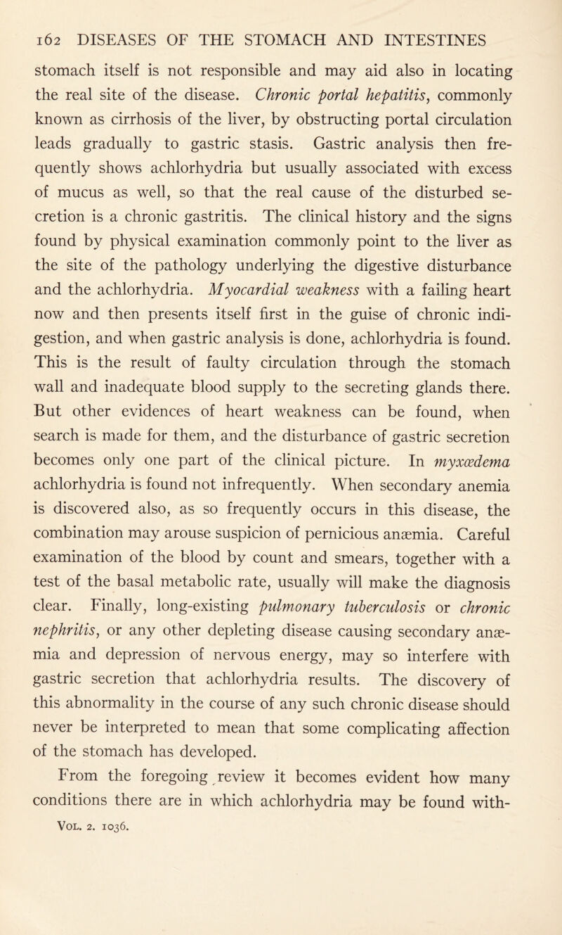 stomach itself is not responsible and may aid also in locating the real site of the disease. Chronic portal hepatitis, commonly known as cirrhosis of the liver, by obstructing portal circulation leads gradually to gastric stasis. Gastric analysis then fre¬ quently shows achlorhydria but usually associated with excess of mucus as well, so that the real cause of the disturbed se¬ cretion is a chronic gastritis. The clinical history and the signs found by physical examination commonly point to the liver as the site of the pathology underlying the digestive disturbance and the achlorhydria. Myocardial weakness with a failing heart now and then presents itself first in the guise of chronic indi¬ gestion, and when gastric analysis is done, achlorhydria is found. This is the result of faulty circulation through the stomach wall and inadequate blood supply to the secreting glands there. But other evidences of heart weakness can be found, when search is made for them, and the disturbance of gastric secretion becomes only one part of the clinical picture. In myxcedema achlorhydria is found not infrequently. When secondary anemia is discovered also, as so frequently occurs in this disease, the combination may arouse suspicion of pernicious anaemia. Careful examination of the blood by count and smears, together with a test of the basal metabolic rate, usually will make the diagnosis clear. Finally, long-existing pulmonary tuberculosis or chronic nephritis, or any other depleting disease causing secondary anae¬ mia and depression of nervous energy, may so interfere with gastric secretion that achlorhydria results. The discovery of this abnormality in the course of any such chronic disease should never be interpreted to mean that some complicating affection of the stomach has developed. From the foregoing review it becomes evident how many conditions there are in which achlorhydria may be found with-