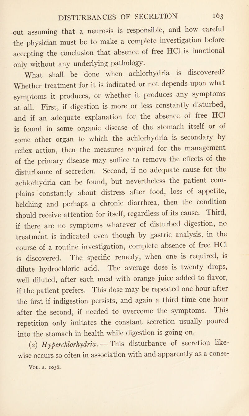 out assuming that a neurosis is responsible, and how careful the physician must be to make a complete investigation before accepting the conclusion that absence of free HC1 is functional only without any underlying pathology. What shall be done when achlorhydria is discovered? Whether treatment for it is indicated or not depends upon what symptoms it produces, or whether it produces any symptoms at all. First, if digestion is more or less constantly disturbed, and if an adequate explanation for the absence of free HC1 is found in some organic disease of the stomach itself or of some other organ to which the achlorhydria is secondary by reflex action, then the measures required for the management of the primary disease may suffice to remove the effects of the disturbance of secretion. Second, if no adequate cause for the achlorhydria can be found, but nevertheless the patient com¬ plains constantly about distress after food, loss of appetite, belching and perhaps a chronic diarrhoea, then the condition should receive attention for itself, regardless of its cause. Third, if there are no symptoms whatever of disturbed digestion, no treatment is indicated even though by gastric analysis, in the course of a routine investigation, complete absence of free HC1 is discovered. The specific remedy, when one is required, is dilute hydrochloric acid. The average dose is twenty drops, well diluted, after each meal with orange juice added to flavor, if the patient prefers. This dose may be repeated one hour after the first if indigestion persists, and again a third time one hour after the second, if needed to overcome the symptoms. This repetition only imitates the constant secretion usually poured into the stomach in health while digestion is going on. (2) Hyperchlorhydria. — This disturbance of secretion like¬ wise occurs so often in association with and apparently as a conse-