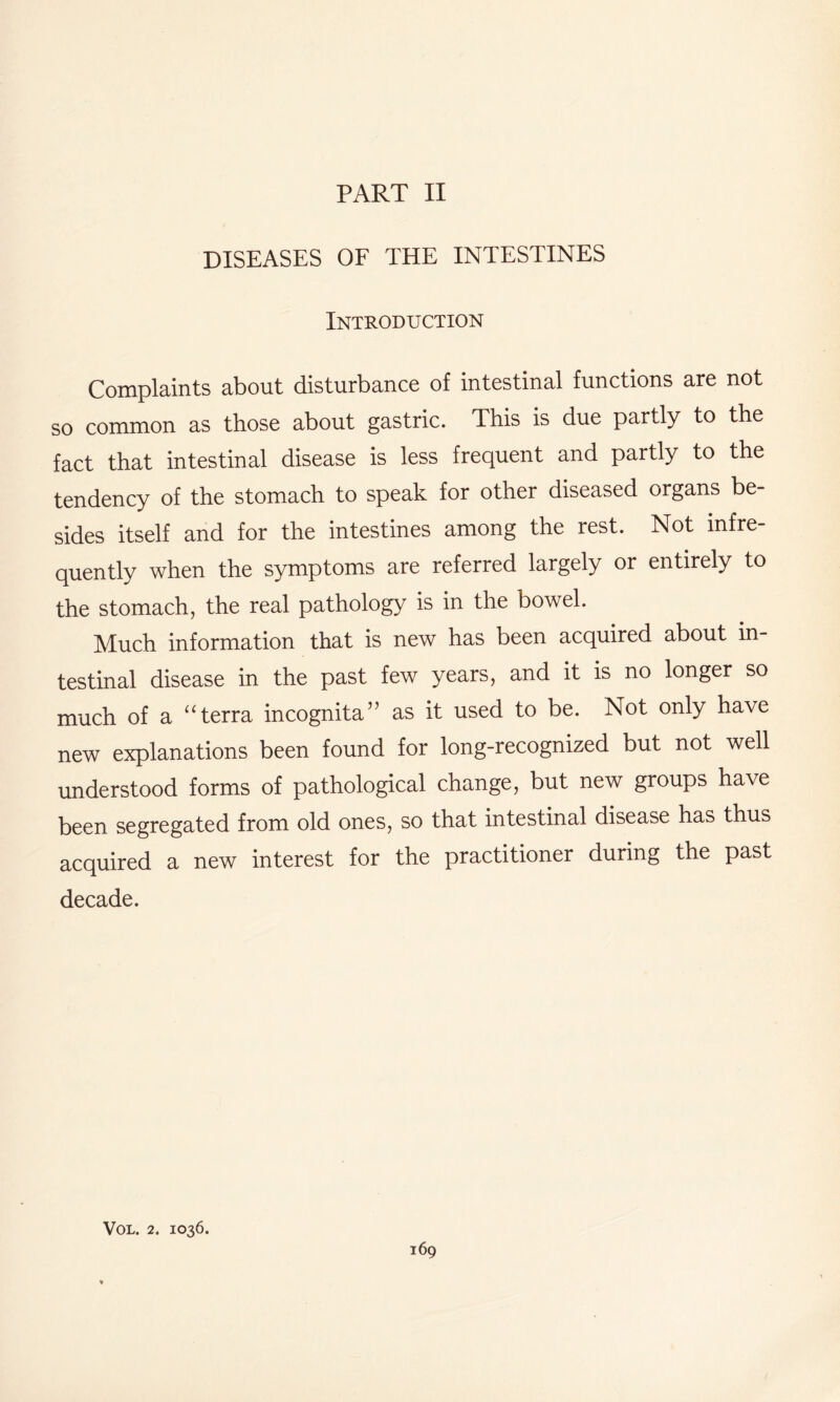 DISEASES OF THE INTESTINES Introduction Complaints about disturbance of intestinal functions are not so common as those about gastric. This is due partly to the fact that intestinal disease is less frequent and partly to the tendency of the stomach to speak for other diseased organs be¬ sides itself and for the intestines among the rest. Not infre¬ quently when the symptoms are referred largely or entirely to the stomach, the real pathology is in the bowel. Much information that is new has been acquired about in¬ testinal disease in the past few years, and it is no longer so much of a “terra incognita” as it used to be. Not only have new explanations been found for long-recognized but not well understood forms of pathological change, but new groups have been segregated from old ones, so that intestinal disease has thus acquired a new interest for the practitioner during the past decade. VOL. 2. IO36.