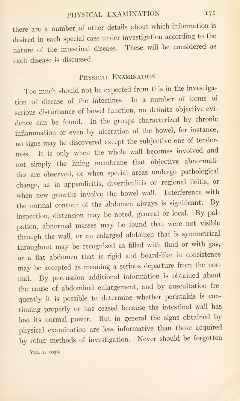 there are a number of other details about which information is desired in each special case under investigation according to the nature of the intestinal disease. These will be considered as each disease is discussed. Physical Examination Too much should not be expected from this in the investiga¬ tion of disease of the intestines. In a number of forms of serious disturbance of bowel function, no definite objective evi¬ dence can be found. In the groups characterized by chronic inflammation or even by ulceration of the bowel, for instance, no signs may be discovered except the subjective one of tender¬ ness. It is only when the whole wall becomes involved and not simply the lining membrane that objective abnormali¬ ties are observed, or when special areas undergo pathological change, as in appendicitis, diverticulitis or regional ileitis, or when new growths involve the bowel wall. Interference with the normal contour of the abdomen always is significant. By inspection, distension may be noted, general or local. By pal¬ pation, abnormal masses may be found that were not visible through the wall, or an enlarged abdomen that is symmetrical throughout may be recognized as filled with fluid or with gas, or a flat abdomen that is rigid and board-like in consistence may be accepted as meaning a serious departure from the nor¬ mal. By percussion additional information is obtained about the cause of abdominal enlargement, and by auscultation fre¬ quently it is possible to determine whether peristalsis is con¬ tinuing properly or has ceased because the intestinal wall has lost its normal power. But in general the signs obtained by physical examination are less informative than those acquired by other methods of investigation. Never should be forgotten