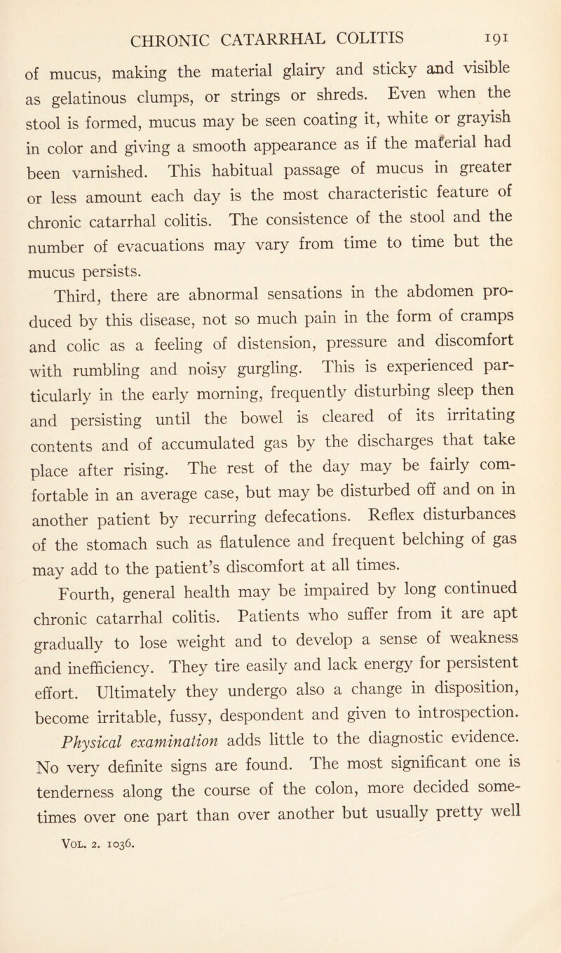 of mucus, making the material glairy and sticky and visible as gelatinous clumps, or strings or shreds. Even when the stool is formed, mucus may be seen coating it, white or grayish in color and giving a smooth appearance as if the material had been varnished. This habitual passage of mucus in greater or less amount each day is the most characteristic feature of chronic catarrhal colitis. The consistence of the stool and the number of evacuations may vary from time to time but the mucus persists. Third, there are abnormal sensations in the abdomen pro¬ duced by this disease, not so much pain in the form of cramps and colic as a feeling of distension, pressure and discomfort with rumbling and noisy gurgling. This is experienced par¬ ticularly in the early morning, frequently disturbing sleep then and persisting until the bowel is cleared of its irritating contents and of accumulated gas by the discharges that take place after rising. The rest of the day may be fairly com¬ fortable in an average case, but may be disturbed off and on in another patient by recurring defecations. Reflex disturbances of the stomach such as flatulence and frequent belching of gas may add to the patient’s discomfort at all times. Fourth, general health may be impaired by long continued chronic catarrhal colitis. Patients who suffer from it are apt gradually to lose weight and to develop a sense of weakness and inefficiency. They tire easily and lack energy for persistent effort. Ultimately they undergo also a change in disposition, become irritable, fussy, despondent and given to introspection. Physical examination adds little to the diagnostic evidence. No very definite signs are found. The most significant one is tenderness along the course of the colon, more decided some¬ times over one part than over another but usually pretty well