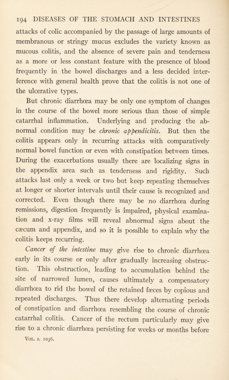 attacks of colic accompanied by the passage of large amounts of membranous or stringy mucus excludes the variety known as mucous colitis, and the absence of severe pain and tenderness as a more or less constant feature with the presence of blood frequently in the bowel discharges and a less decided inter¬ ference with general health prove that the colitis is not one of the ulcerative types. But chronic diarrhoea may be only one symptom of changes in the course of the bowel more serious than those of simple catarrhal inflammation. Underlying and producing the ab¬ normal condition may be chronic appendicitis. But then the colitis appears only in recurring attacks with comparatively normal bowel function or even with constipation between times. During the exacerbations usually there are localizing signs in the appendix area such as tenderness and rigidity. Such attacks last only a week or two but keep repeating themselves at longer or shorter intervals until their cause is recognized and corrected. Even though there may be no diarrhoea during remissions, digestion frequently is impaired, physical examina¬ tion and x-ray films will reveal abnormal signs about the caecum and appendix, and so it is possible to explain why the colitis keeps recurring. Cancer of the intestine may give rise to chronic diarrhoea early in its course or only after gradually increasing obstruc¬ tion. This obstruction, leading to accumulation behind the site of narrowed lumen, causes ultimately a compensatory diarrhoea to rid the bowel of the retained faeces by copious and repeated discharges. Thus there develop alternating periods of constipation and diarrhoea resembling the course of chronic catarrhal colitis. Cancer of the rectum particularly may give rise to a chronic diarrhoea persisting for weeks or months before