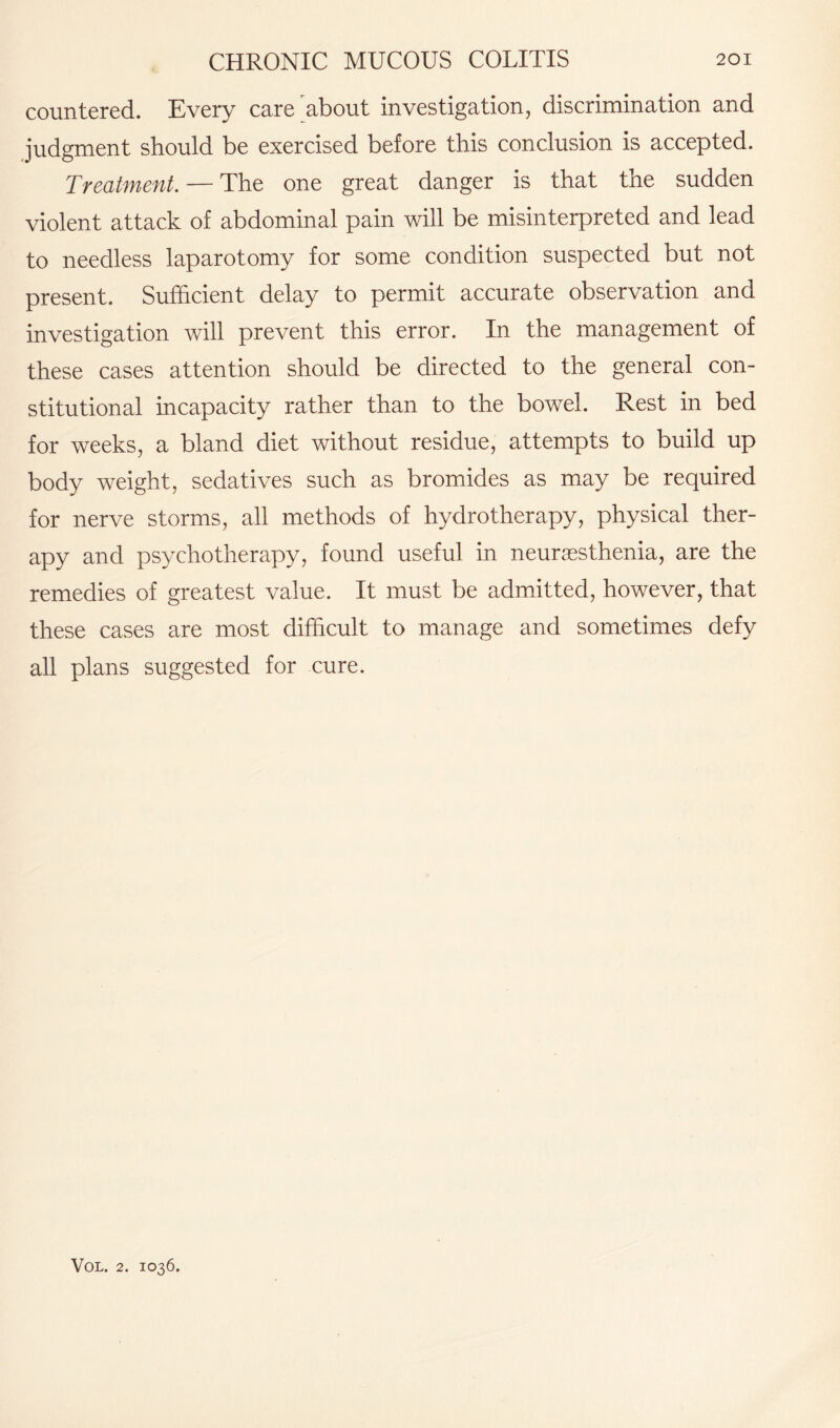 countered. Every care about investigation, discrimination and judgment should be exercised before this conclusion is accepted. Treatment. — The one great danger is that the sudden violent attack of abdominal pain will be misinterpreted and lead to needless laparotomy for some condition suspected but not present. Sufficient delay to permit accurate observation and investigation will prevent this error. In the management of these cases attention should be directed to the general con¬ stitutional incapacity rather than to the bowel. Rest in bed for weeks, a bland diet without residue, attempts to build up body weight, sedatives such as bromides as may be required for nerve storms, all methods of hydrotherapy, physical ther¬ apy and psychotherapy, found useful in neurasthenia, are the remedies of greatest value. It must be admitted, however, that these cases are most difficult to manage and sometimes defy all plans suggested for cure.