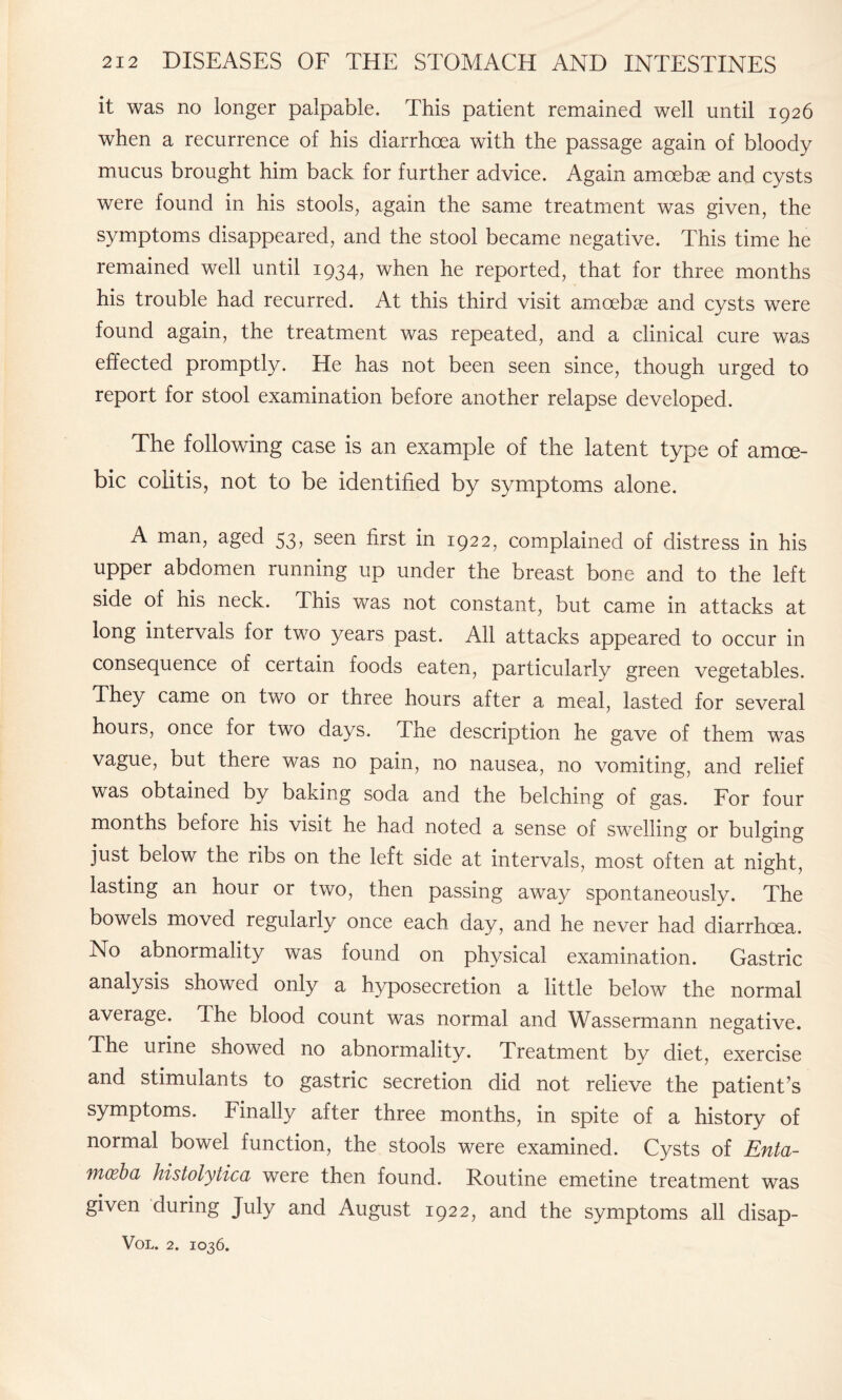 it was no longer palpable. This patient remained well until 1926 when a recurrence of his diarrhoea with the passage again of bloody mucus brought him back for further advice. Again amoebae and cysts were found in his stools, again the same treatment was given, the symptoms disappeared, and the stool became negative. This time he remained well until 1934, when he reported, that for three months his trouble had recurred. At this third visit amoebae and cysts were found again, the treatment was repeated, and a clinical cure was effected promptly. He has not been seen since, though urged to report for stool examination before another relapse developed. The following case is an example of the latent type of amoe¬ bic colitis, not to be identified by symptoms alone. A man, aged 53, seen first in 1922, complained of distress in his upper abdomen running up under the breast bone and to the left side of his neck. This was not constant, but came in attacks at long intervals for two years past. All attacks appeared to occur in consequence of certain foods eaten, particularly green vegetables. They came on two or three hours after a meal, lasted for several hours, once for two days. The description he gave of them was vague, but there was no pain, no nausea, no vomiting, and relief was obtained by baking soda and the belching of gas. For four months before his visit he had noted a sense of swelling or bulging just below the ribs on the left side at intervals, most often at night, lasting an hour or two, then passing away spontaneously. The bowels moved regularly once each day, and he never had diarrhoea. No abnormality was found on physical examination. Gastric analysis showed only a hyposecretion a little below the normal average, dhe blood count was normal and Wassermann negative. The urine showed no abnormality. Treatment by diet, exercise and stimulants to gastric secretion did not relieve the patient’s symptoms. Finally after three months, in spite of a history of normal bowel function, the stools were examined. Cysts of Enta¬ moeba histolytica were then found. Routine emetine treatment was given during July and August 1922, and the symptoms all disap-